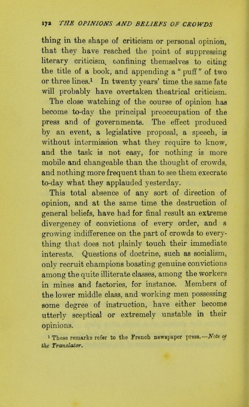 thing in the shape of criticism or personal opinion, that they have reached the point of suppressing literary criticism^ confining themselves to citing the title of a book, and appending a  puff  of two or three lines.^ In twenty years' time the same fat« will probably have overtaken theatrical criticism. The close watching of the course of opinion has become to-day the principal preoccupation of the press and of governments. The effect produced by an event, a legislative proposal, a speech, is without intermission what they require to know, and the task is not easy, for nothing is more mobile and changeable than the thought of crowds, and nothing more frequent than to see them execrate to-day what they applauded yesterday. This total absence of any sort of direction of opinion, and at the same time the destruction of general beliefs, have had for final result an extreme divergency of convictions of every order, and a growing indifference on the part of crowds to every- thing that does not plainly touch their immediate interests. Questions of doctrine, such as socialism, only recruit champions boasting genuine convictions among the quite illiterate classes, among the workers in mines and factories, for instance. Members of the lower middle class, and working men possessing some degree of instruction, have either become utterly sceptical or extremely unstable in their opinions. 1 These remarks refer to the French newspaper press. —NoU. of the Trcmslator.