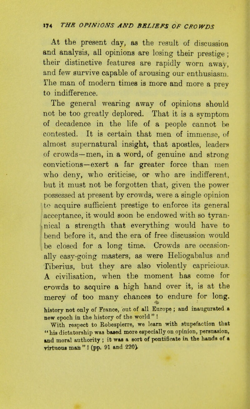 At the present day, as the result of discussion and analysis, all opinions are losing their prestige ; their distinctive features are rapidly worn away, and few survive capable of arousing our enthusiasm. The man of modern times is more and more a prey to indifference. The general wearing away of opinions should not be too greatly deplored. That it is a symptom of decadence in the life of a people cannot be contested. It is certain that men of immense, of almost supernatural insight, that apostles, leaders of crowds—men, in a word, of genuine and strong convictions—exert a far greater force than men who deny, who criticise, or who are indifferent, but it must not be forgotten that, given the power possessed at present by crowds, were a single opinion ■,to acquire sufficient prestige to enforce its general acceptance, it would soon be endowed with so tyran- jnical a strength that everything would have to bend before it, and the era of free discussion would . be closed for a long time. Crowds are occasion- ally easy-going masters, as were Heliogabalus and Tiberius, but they are also violently capricious. A civilisation, when the moment has come for c^'owds to acquire a high hand over it, is at the mercy of too many chances to endure for long. history not only of France, out of all Europe ; and inaugurated a new epoch in the history of the world  ! With respect to Robespierre, we learn with stupefaction that  his dictatorship was baaed more especially on opinion, persuasion, and moral authority ; it was a sort of pontiBcAte in the hands of • rirtnoui man  I (pp. 91 and 220>