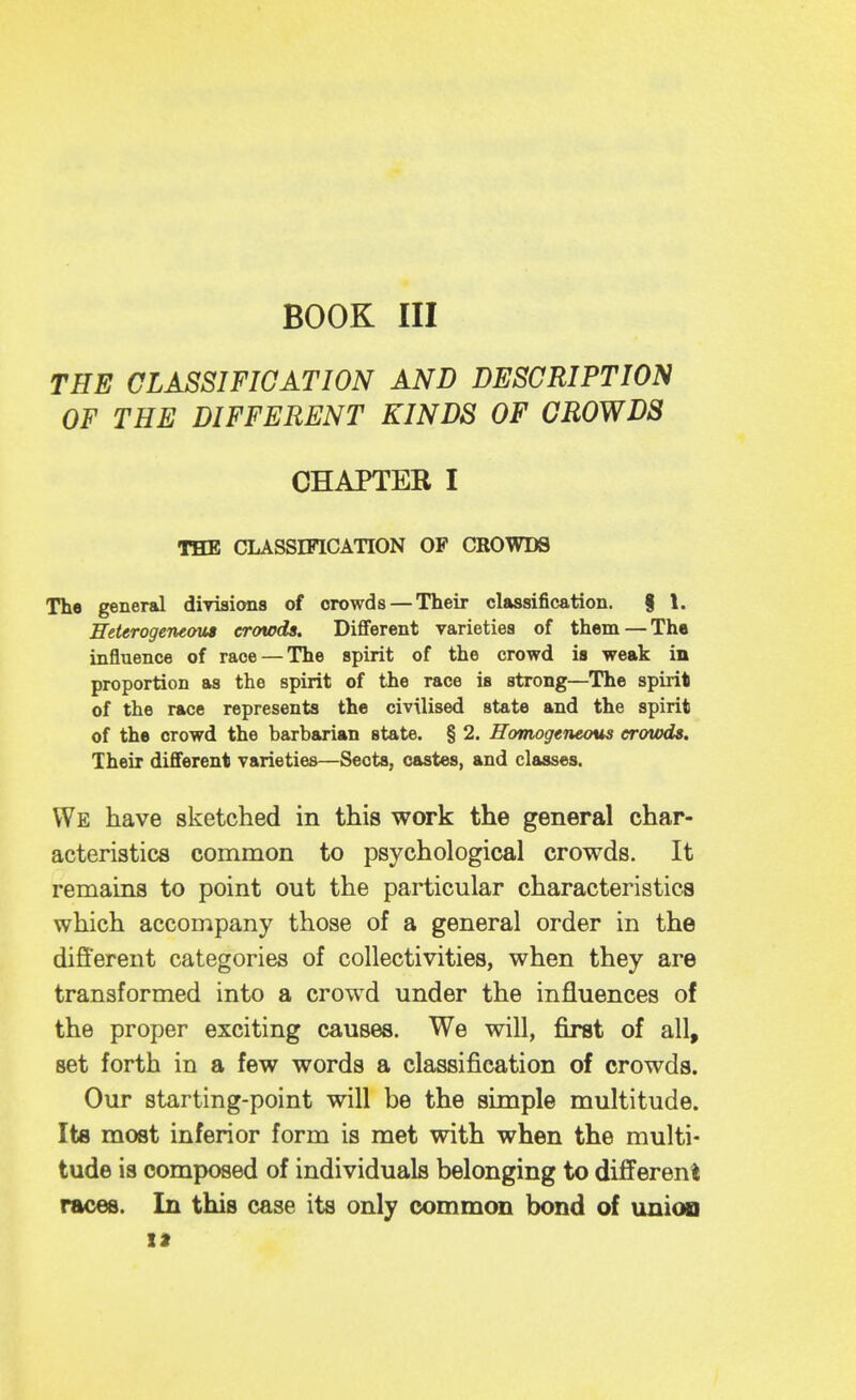 BOOK III THE CLASSIFICATION AND DESCRIPTION OF THE DIFFERENT KINDS OF CROWDS CHAPTER I THE CLASSIFICATION OP CROWDS The general divisions of crowds — Their classification, f 1. Heterogeneous crowds. DiflFerent varieties of them — The influence of race — The spirit of the crowd is weak in proportion as the spirit of the race is strong—The spirit of the race represents the civilised state and the spirit of the crowd the barbarian state. § 2. Homogeneous eroiods. Their different varieties—Sects, castes, and classes. We have sketched in this work the general char- acteristics common to psychological crowds. It remains to point out the particular characteristics which accompany those of a general order in the different categories of collectivities, when they are transformed into a crowd under the influences of the proper exciting causes. We will, first of all, set forth in a few words a classification of crowds. Our starting-point will be the simple multitude. Its most inferior form is met with when the multi- tude is composed of individuals belonging to different races. In this case its only common bond of union