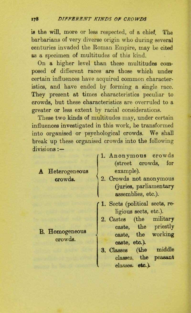 UB the will, more or less respected, of a chief. The barbarians of very diverse origin who during several centuries invaded the Roman Empire, may be cited as a specimen of multitudes of this kind. On a higher level than these multitudes com- posed of different races are those which undei' certain influences have acquired common character- istics, and have ended by forming a single race. They present at times characteristics peculiar to crowds, but these characteristics are overruled to a greater or less extent by racial considerations. These two kinds of multitudes may, under certain influences investigated in this work, be transformed into organised or psychological crowds. We shall break up these organised crowds into the following divisions A Heterogeneous crowds. 2. 1. Anonymous crowds (street crowds, for example). Crowds not anonymous (juries, parliamentary assembhes, etc.). Sects (poUtical sects, re- ligious sects, etc.). B. Homogeneous crowds. ■« 2. Castes (the miUtary caste, the priestly caste, the working caste, etc.). 3. Classes (the middle classes, the peasant classea. etc.)^