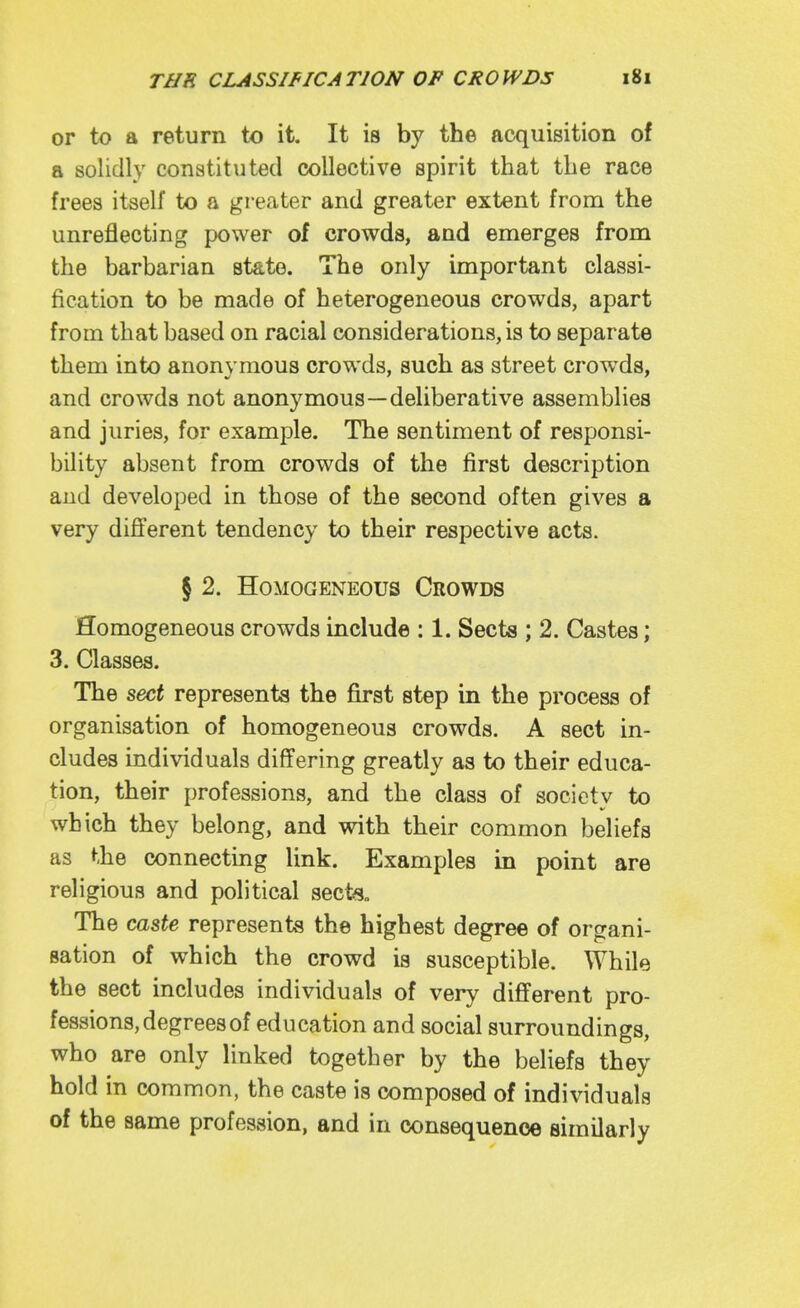 or to a return to it. It is by the acquisition of a solidly constituted collective spirit that the race frees itself to a greater and greater extent from the unreflecting power of crowds, and emerges from the barbarian state. The only important classi- fication to be made of heterogeneous crowds, apart from that based on racial considerations, is to separate them into anonymous crowds, such as street crowds, and crowds not anonymous—deliberative assemblies and juries, for example. The sentiment of responsi- bility absent from crowds of the first description and developed in those of the second often gives a very different tendency to their respective acts. § 2. Homogeneous Crowds Homogeneous crowds include : 1. Sects ; 2. Castes; 3. Classes. The sect represents the first step in the process of organisation of homogeneous crowds. A sect in- cludes individuals differing greatly as to their educa- tion, their professions, and the class of society to which they belong, and with their common beliefs as the connecting link. Examples in point are religious and political sect«„ The caste represents the highest degree of organi- sation of which the crowd is susceptible. While the sect includes individuals of very different pro- fessions, degrees of education and social surroundings, who are only linked together by the beliefs they hold in common, the caste is composed of individuals of the same profession, and in consequence similarly