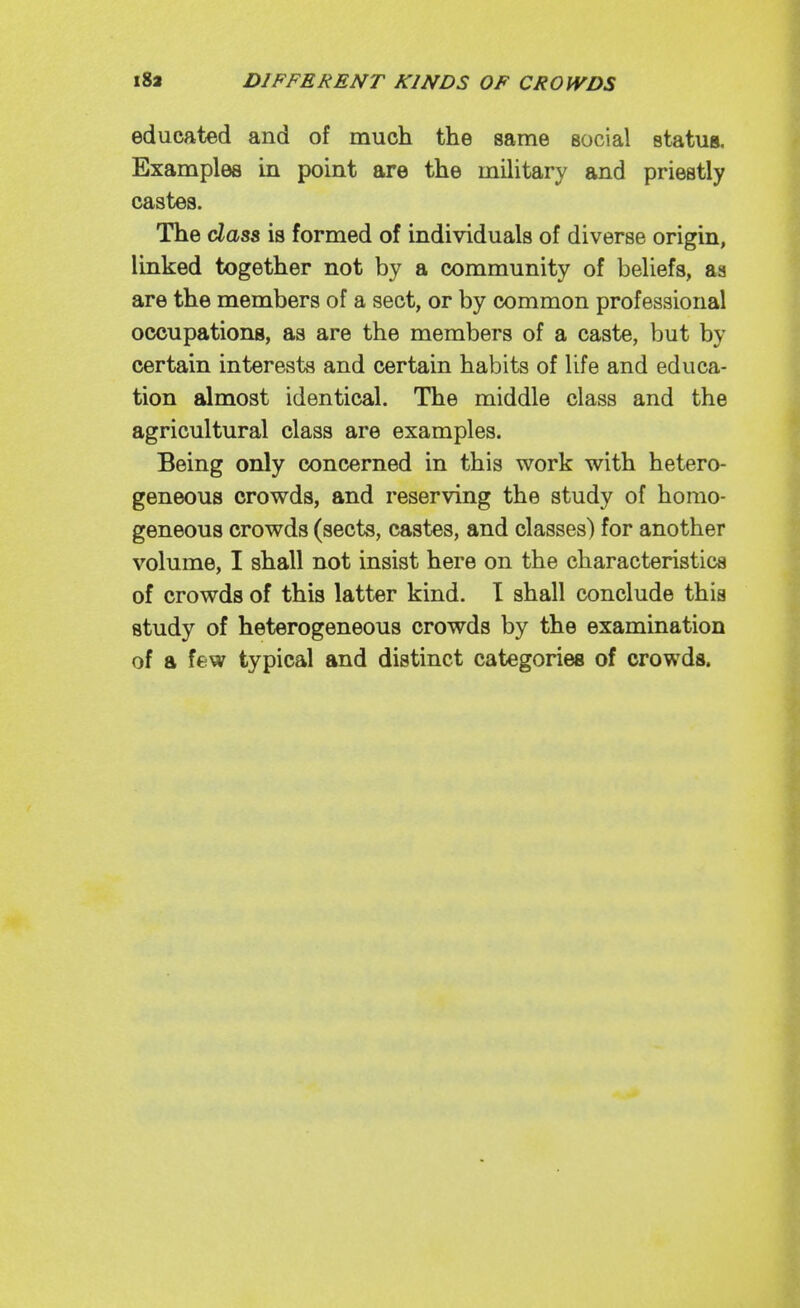 educated and of much the same social status. Examples in point are the military and priestly castes. The cZass is formed of individuals of diverse origin, linked together not by a community of beliefs, aa are the members of a sect, or by common professional occupations, as are the members of a caste, but by certain interests and certain habits of life and educa- tion almost identical. The middle class and the agricultural class are examples. Being only concerned in this work with hetero- geneous crowds, and reserving the study of homo- geneous crowds (sects, castes, and classes) for another volume, I shall not insist here on the characteristics of crowds of this latter kind. I shall conclude this study of heterogeneous crowds by the examination of a few typical and distinct categories of crowds.