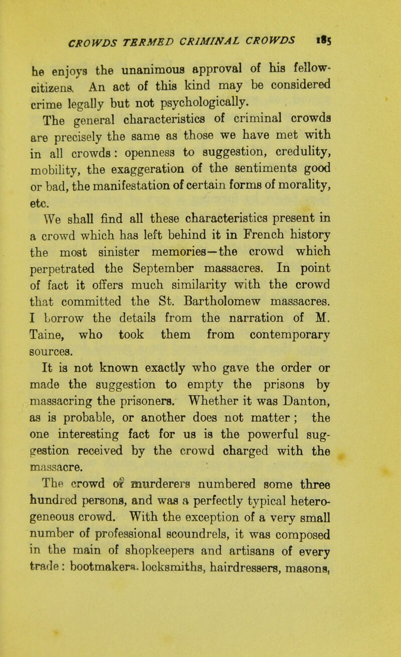 he enjoys the unanimous approval of his fellow- citizens. An act of this kind may be considered crime legally but not psychologically. The general characteristics of criminal crowds are precisely the same as those we have met with in all crowds: openness to suggestion, credulity, mobility, the exaggeration of the sentiments good or bad, the manifestation of certain forms of morality, etc. We shall find all these characteristics present in a crowd which has left behind it in French history the most sinister memories—the crowd which perpetrated the September massacres. In point of fact it offers much similarity with the crowd that committed the St. Bartholomew massacres. I borrow the details from the narration of M. Taine, who took them from contemporary sources. It is not known exactly who gave the order or made the suggestion to empty the prisons by massacring the prisoners. Whether it was Danton, as is probable, or another does not matter; the one interesting fact for us is the powerful sug- gestion received by the crowd charged with the massacre. The crowd 0* murderers numbered some three hundred persons, and was a perfectly typical hetero- geneous crowd. With the exception of a very small number of professional scoundrels, it was composed in the main of shopkeepers and artisans of every trade : bootmakers, locksmiths, hairdressers, masons,