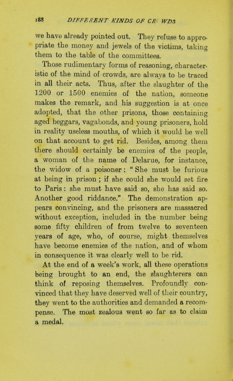 we have already pointed out. They refuse to appro- priate the money and jewels of the victims, taking them to the table of the committees. Those rudimentary forms of reasoning, character- istic of the mind of crowds, are always to be traced in all their acts. Thus, after the slaughter of the 1200 or 1500 enemies of the nation, someone makes the remark, and his suggestion is at once adopted, that the other prisons, those containing aged beggars, vagabonds, and young prisoners, hold in reality useless mouths, of which it would be well on that account to get rid. Besides, among them there should certainly be enemies of the people, a woman of the name of Delarue, for instance, the widow of a poisoner:  She must be furious at being in prison ; if she could she would set fire to Paris: she must have said so, she has said so. Another good riddance. The demonstration ap- pears convincing, and the prisoners are massacred without exception, included in the number being some fifty children of from twelve to seventeen 5'^ears of age, who, of course, might themselves have become enemies of the nation, and of whom in consequence it was clearly well to be rid. At the end of a week's work, all these operations being brought to an end, the slaughterers can think of reposing themselves. Profoundly con- vinced that they have deserved well of their country, they went to the authorities and demanded a recom- pense. The most zealous went so far as to claim a medal.