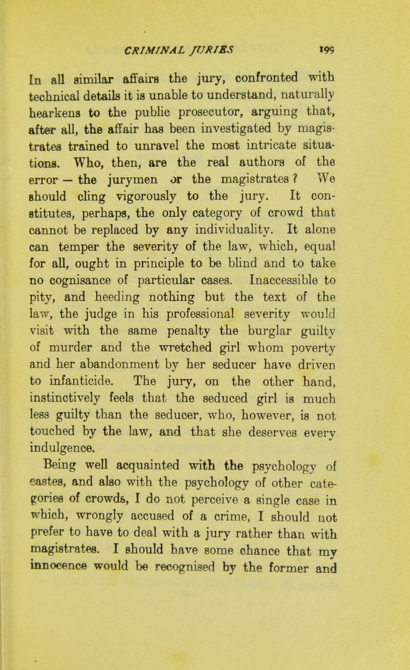 In all similar affairs the jury, confronted with technical details it is unable to understand, naturally hearkens to the pubhc prosecutor, arguing that, after all, the affair has been investigated by magis- trates trained to unravel the most intricate situa- tions. Who, then, are the real authors of the error — the jurymen or the magistrates ? We should cling vigorously to the jury. It con- stitutes, perhaps, the only category of crowd that cannot be replaced by any individuaHty. It alone can temper the severity of the law, which, equal for aU, ought in principle to be blind and to take no cognisance of particular cases. Inaccessible to pity, and heeding nothing but the text of the law, the judge in his professional severity would visit with the same penalty the burglar guilty of murder and the wretched girl whom poverty and her abandonment by her seducer have driven to infanticide. The jury, on the other hand, instinctively feels that the seduced girl is much less guilty than the seducer, who, however, is not touched by the law, and that she deserves every indulgence. Being well acquainted with the psychology of eastes, and also with the psychology of other cate- gories of crowds, I do not perceive a single case in which, wrongly accused of a crime, I should not prefer to have to deal with a jury rather than with magistrates. I should have some chance that my innocence would be recognised by the former and