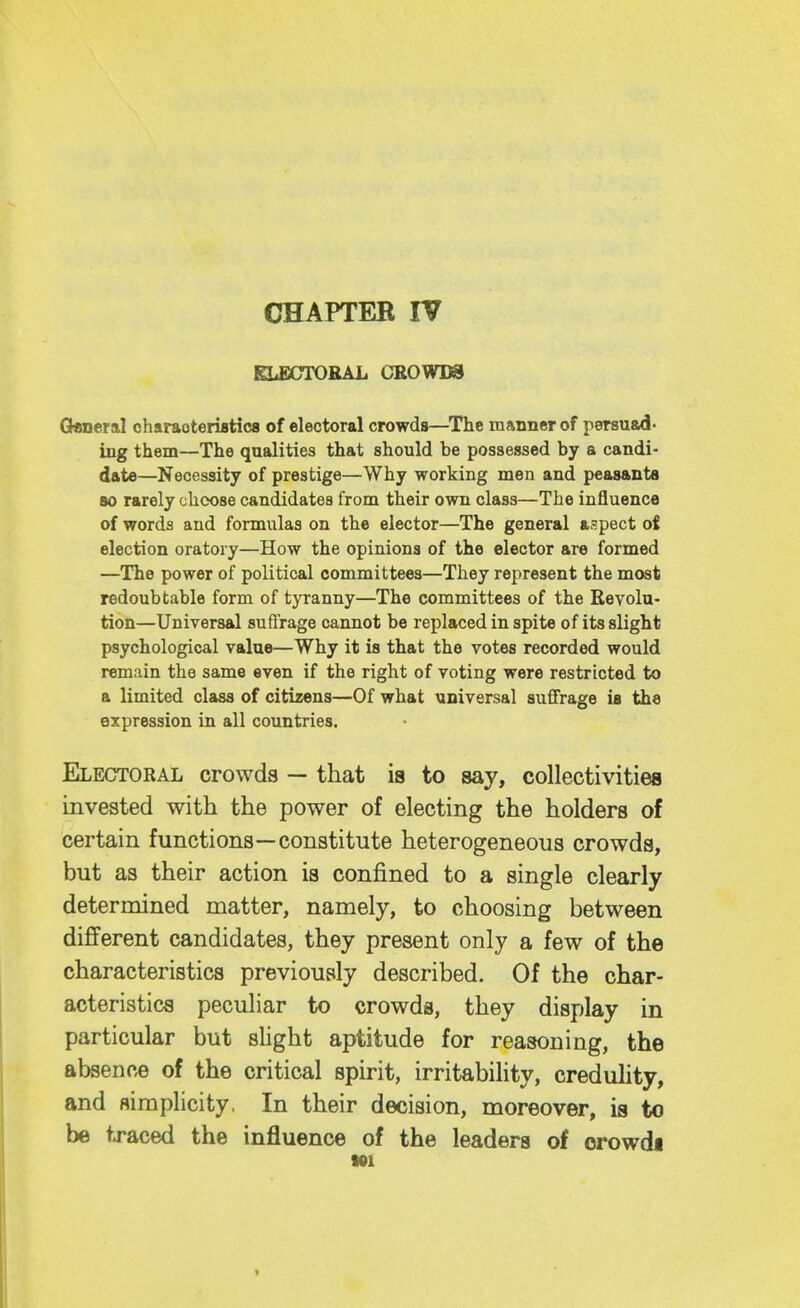 CHAPTER IV KLBXTTORAL CBOWDS Q«ner&I charaoteriatica of electoral crowds—^The manner of persuad- ing them—The qualities that should be possessed by a candi- date—Necessity of prestige—Why working men and peasants BO rarely choose candidates from their own class—The influence of words and formulas on the elector—The general aspect of election oratory—How the opinions of the elector are formed —The power of political committees—They represent the most redoubtable form of tyranny—The committees of the Revolu- tion—Universal sufl'rage cannot be replaced in spite of its slight psychological value—Why it is that the votes recorded would remain the same even if the right of voting were restricted to a limited class of citizens—Of what universal suffrage is the expression in all countries. Electoral crowds — that is to say, collectivities invested with the power of electing the holders of certain functions—constitute heterogeneous crowds, but as their action is confined to a single clearly determined matter, namely, to choosing between different candidates, they present only a few of the characteristics previously described. Of the char- acteristics peculiar to crowds, they display in particular but shght aptitude for reasoning, the absence of the critical spirit, irritabihty, credulity, and Himplicity, In their decision, moreover, is to be traced the influence of the leaders of orowdi Ml