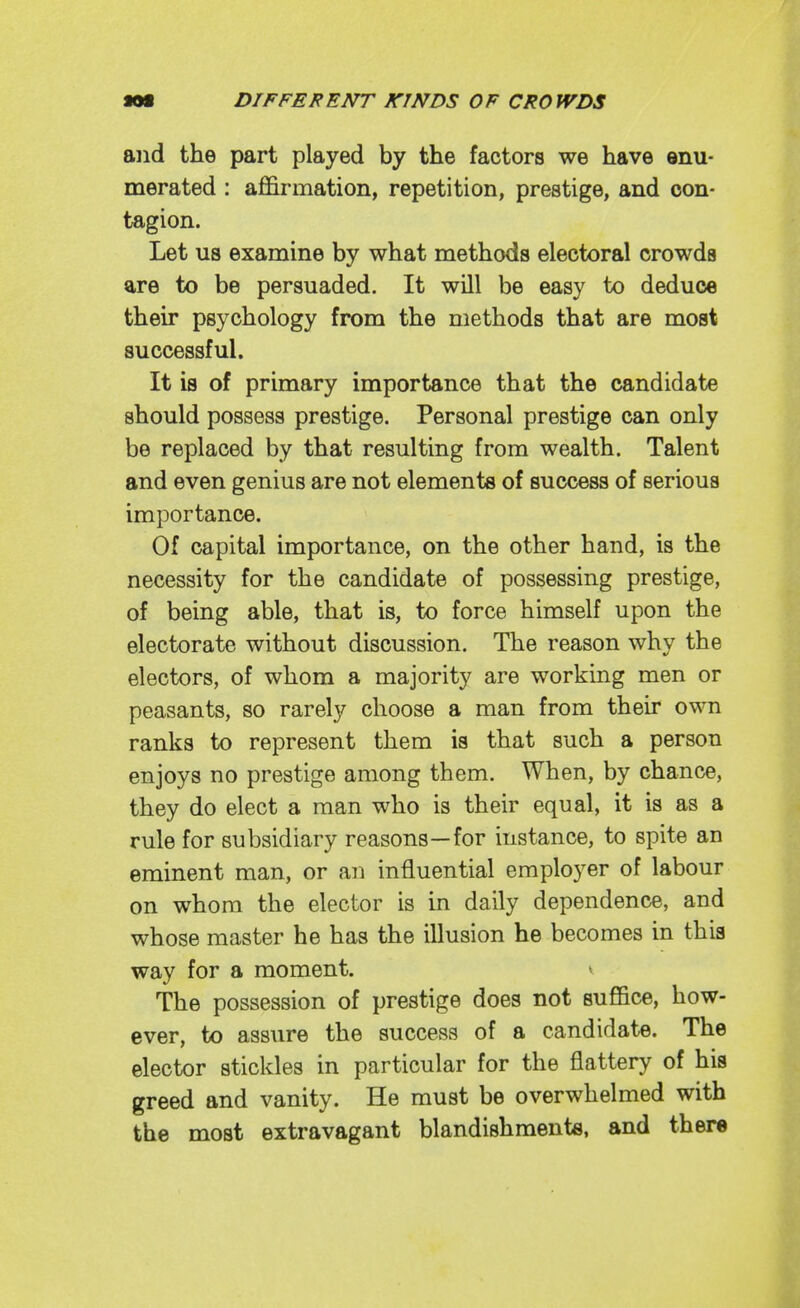 and the part played by the factors we have enu- merated : affirmation, repetition, prestige, and con- tagion. Let us examine by what methods electoral crowds are to be persuaded. It will be easy to deduce their psychology from the methods that are most successful. It is of primary importance that the candidate should possess prestige. Personal prestige can only be replaced by that resulting from wealth. Talent and even genius are not elements of success of serious importance. Of capital importance, on the other hand, is the necessity for the candidate of possessing prestige, of being able, that is, to force himself upon the electorate without discussion. The reason why the electors, of whom a majority are working men or peasants, so rarely choose a man from their own ranks to represent them is that such a person enjoys no prestige among them. When, by chance, they do elect a man who is their equal, it is as a rule for subsidiary reasons—for instance, to spite an eminent man, or an influential employer of labour on whom the elector is in daily dependence, and whose master he has the illusion he becomes in this way for a moment. ^ The possession of prestige does not suffice, how- ever, to assure the success of a candidate. The elector stickles in particular for the flattery of his greed and vanity. He must be overwhelmed with the most extravagant blandishments, and there