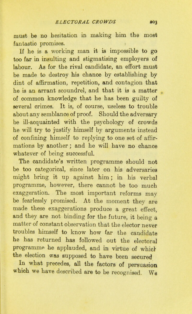 must be no hesitation in making him the most fantastic promises. j If he is a working man it is impossible to go too far in insulting and stigmatising employers of labour. As for the rival candidate, an effort must be made to destroy his chance by establishing by dint of afl&rmation, repetition, and contagion that he is an arrant scoundrel, and that it is a matter , of conmaon knowledge that he has been guilty of several crimes. It is, of course, useless to trouble about any semblance of proof. Should the adversary be ill-acquainted with the psychology of crowds he will try to justify himself by arguments instead of confining himself to replying to one set of affir- mations by another; and he will have no chance whatever of being successful. The candidate's written programme should not be too categorical, since later on his adversaries might bring it up against him; in his verbal programme, however, there cannot be too much exaggeration. The most important reforms may be fearlessly promised. At the moment they are made these exaggerations produce a great effect, and they are not binding for the future, it being a matter of constant observation that the elector never troubles himself to know how Car the candidate he has returned has followed out the electoral programme he applauded, and in virtue of whicl the election was supposed to have been secured In what precedes, all the factors of persuasion which we have described are to be recognised. Wa