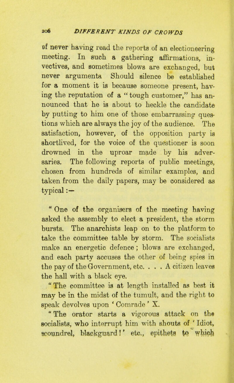 of never having read the reports of an electioneering meeting. In such a gathering affirmations, in- vectives, and sometimes blows are exchanged, but never arguments, Should silence be established for a moment it is because someone present, hav- ing the reputation of a  tough customer, has an- nounced that he is about to heckle the candidate by putting to him one of those embarrassing^ ques- tions which are always the joy of the audience. The satisfaction, however, of the opposition party is shortHved, for the voice of the questioner is soon drowned in the uproar made by his adver- saries. The following reports of public meetings, chosen from hundreds of similar examples, and taken from the daily papers, may be considered as typical :—  One of the organisers of the meeting having asked the assembly to elect a president, the storm bursts. The anarchists leap on to the platform to take the committee table by storm. The socialists make an energetic defence; blows are exchanged, and each party accuses the other of being spies in the pay of the Government, etc. ... A citizen leaves the hall with a black eye. . The committee is at length installed as best it may be in the midst of the tumult, and the right to speak devolves upon * Comrade ' X.  The orator starts a vigorous attack on the socialists, who interrupt him with shouts of ' Idiot, scoundrel, blackguard I' etc., epithets tQ whicji