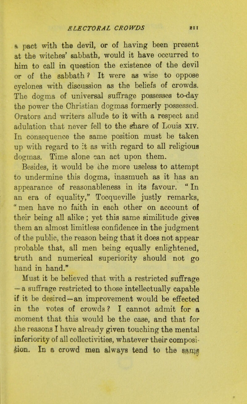 % pact with the devil, or of having been present at the witches' sabbath, would it have occurred to him to call in question the existence of the devil or of the sabbath ? It were as wise to oppose cyclones with discussion as the behefs of crowds. The dogma of universal suffrage possesses to-day the power the Christian dogmas formerly possessed. Orators and writers allude to it with a respect and adulation that never fell to the share of Louis xiv. In consequence the same position must be taken up with regard to it as with regard to all religious dogmas. Time alone can act upon them. Besides, it would be che more useless to attempt to undermine this dogma, inasmuch as it has an appearance of reasonableness in its favour.  In an era of equality, Tocqueville justly remarks,  men have no faith in each other on account of their being all alike; yet this same similitude gives them an almost limitless confidence in the judgment of the public, the reason being that it does not appear probable that, all men being equally enlightened, truth and numerical superiority should not go hand in hand. Must it be believed that with a restricted suffrage — a suffrage restricted to those intellectually capable if it be desired—an improvement would be effected in the votes of crowds ? I cannot admit for a moment that this would be the case, and that for <the reasons I have already given touching the mental inferiority of all collectivities, whatever their composi- ition. In a crowd men always tend to the