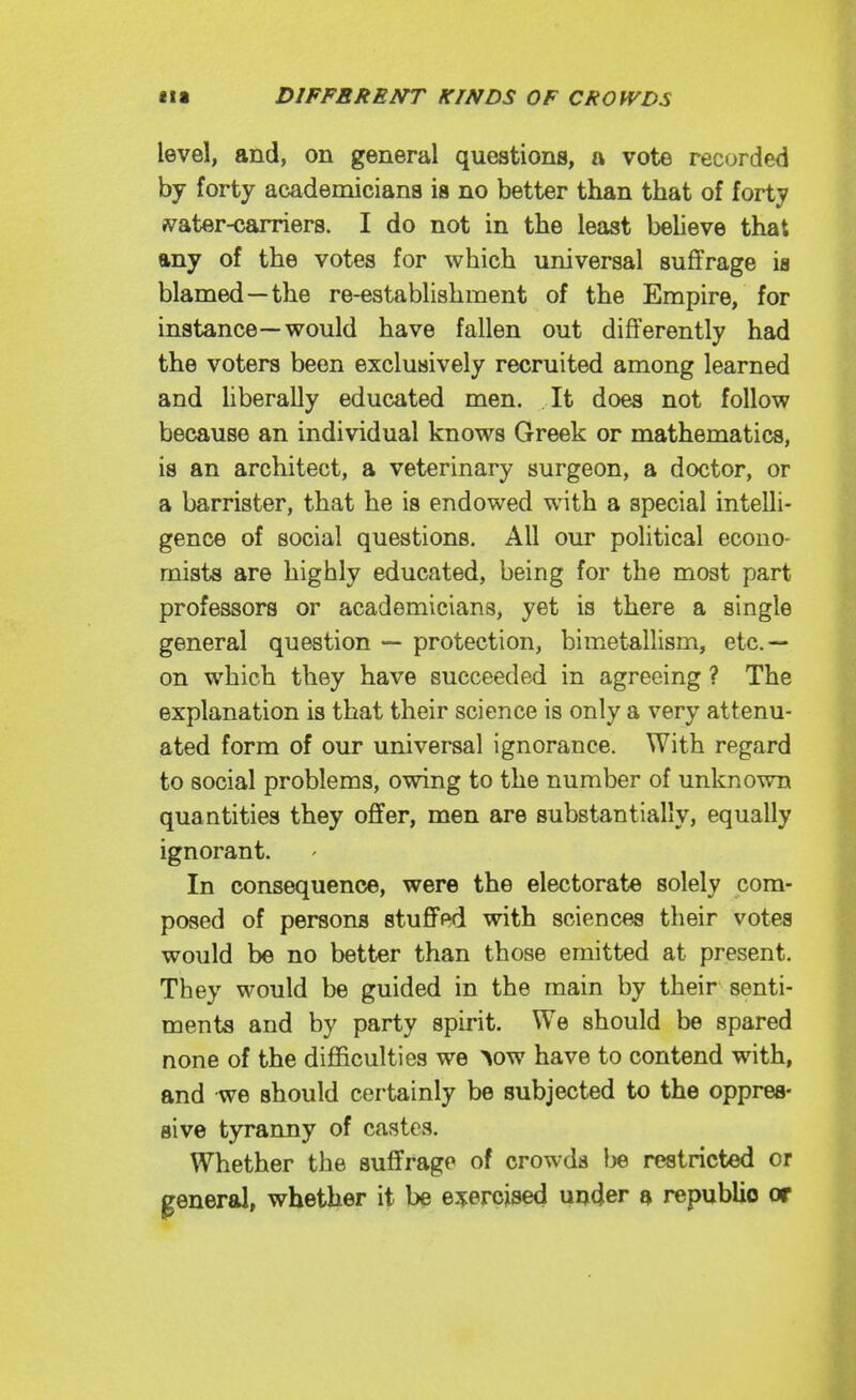 level, and, on general questions, a vote recorded by forty academicians is no better than that of forty fv^ater-carriers. I do not in the least believe that any of the votes for which universal suffrage is blamed—the re-establishment of the Empire, for instance—would have fallen out differently had the voters been exclusively recruited among learned and hberally educated men. It does not follow because an individual knows Greek or mathematics, is an architect, a veterinary surgeon, a doctor, or a barrister, that he is endowed with a special intelli- gence of social questions. All our political econo- mists are highly educated, being for the most part professors or academicians, yet is there a single general question •— protection, bimetallism, etc.— on which they have succeeded in agreeing ? The explanation is that their science is only a very attenu- ated form of our universal ignorance. With regard to social problems, owing to the number of unknown quantities they offer, men are substantially, equally ignorant. In consequence, were the electorate solely com- posed of persons stuffed with sciences their votes would be no better than those emitted at present. They would be guided in the main by their senti- ments and by party spirit. We should be spared none of the difficulties we >ow have to contend with, and we should certainly be subjected to the oppres- sive tyranny of castes. Whether the suffrage of crowds Ije restricted or general, whether it be exercised under a republic or