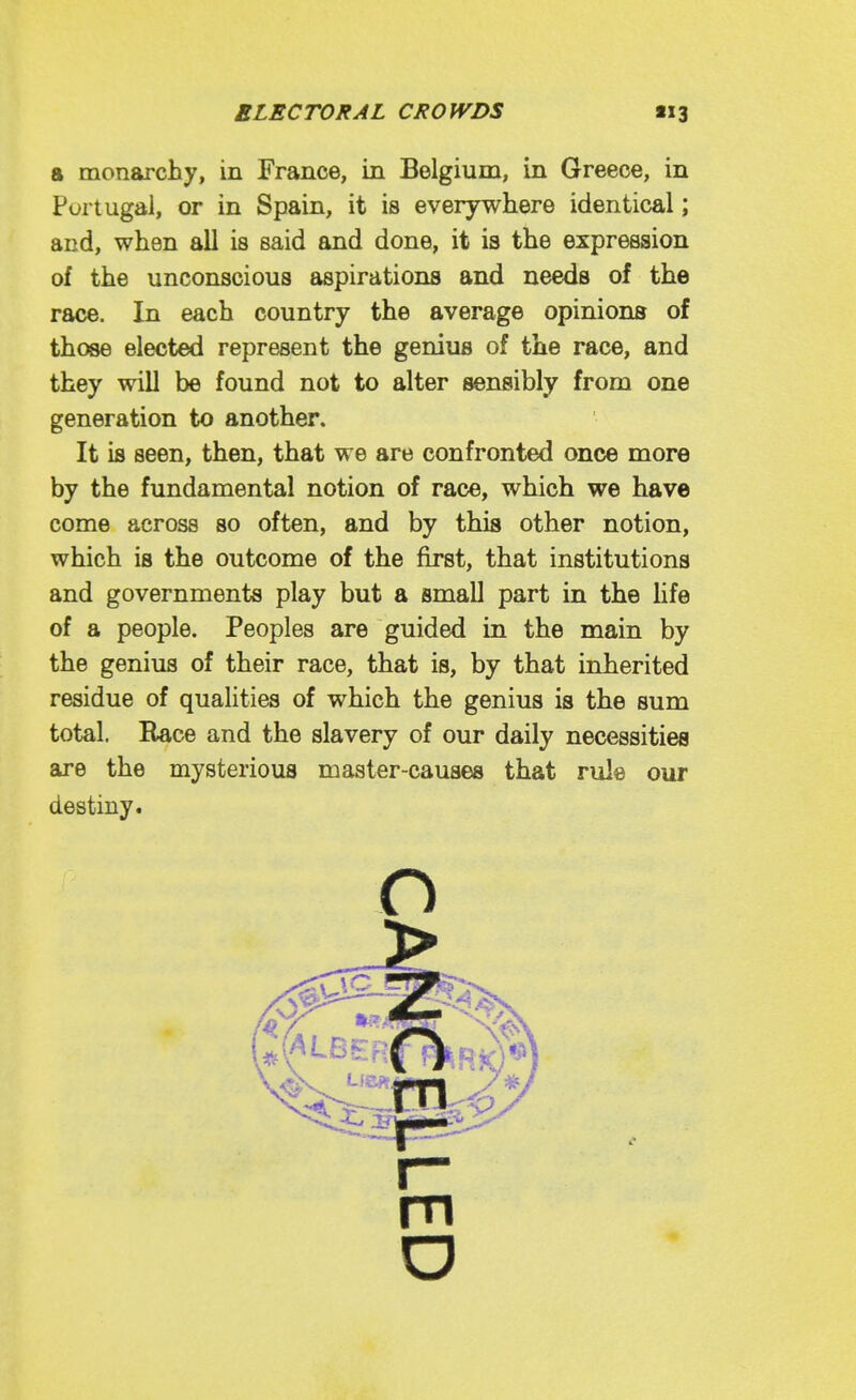 a monarchy, in France, in Belgium, in Greece, in Portugal, or in Spain, it is everywhere identical; and, when all is said and done, it is the expression of the unconscious aspirations and needs of the race. In each country the average opinions of those elected represent the genius of the race, and they will be found not to alter sensibly from one generation to another. It is seen, then, that we are confronted once more by the fundamental notion of race, which we have come across so often, and by this other notion, which is the outcome of the first, that institutions and governments play but a small part in the life of a people. Peoples are guided in the main by the genius of their race, that is, by that inherited residue of qualities of which the genius is the sum total. Race and the slavery of our daily necessities are the mysterious master-causes that rule our destiny. o m