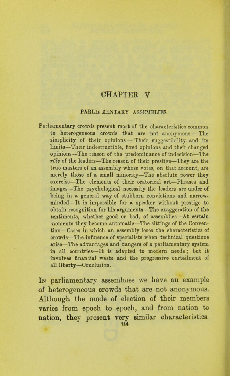 CHAPTER V PARLIi HENTARY ASSEMBLIES Parliamentary crowds present most of the characteristics common to heterogeneous crowds that are not anonymous — The simplicity of their opinions — Their suggestibility and its limits—Their indestructible, fixed opinions and their changed opinions—The reason of the predominance of indecision—The r6le of the leaders—The reason of their prestige—They are the true masters of an assembly whose votes, on that account, are merely those of a small minority—The absolute power they exercise—I'he elements of their oratorical art—Phrases and images—The psychological necessity the leaders are under of being in a general way of stubborn convictions and narrow- minded—It is impossible for a speaker without prestige to obtain recognition for his arguments—The exaggeration of the lentiments, whether good or bad, of assemblies—At certain noments they become automatic—The sittings of the Conven- tion—Cases in which an assembly loses the characteristics of crowds—The influence of specialists when technical questions arise—The advantages and dangers of a parliamentary system in all countries—It is adapted to modern needs; but it involves financial waste and the progressive curtailment of all liberty—Conclusion. In parliamentary assembiies we have an example of heterogeneous crowds that are not anonymous. Although the mode of election of their members varies from epoch to epoch, and from nation to nation, they present very similar characteristics