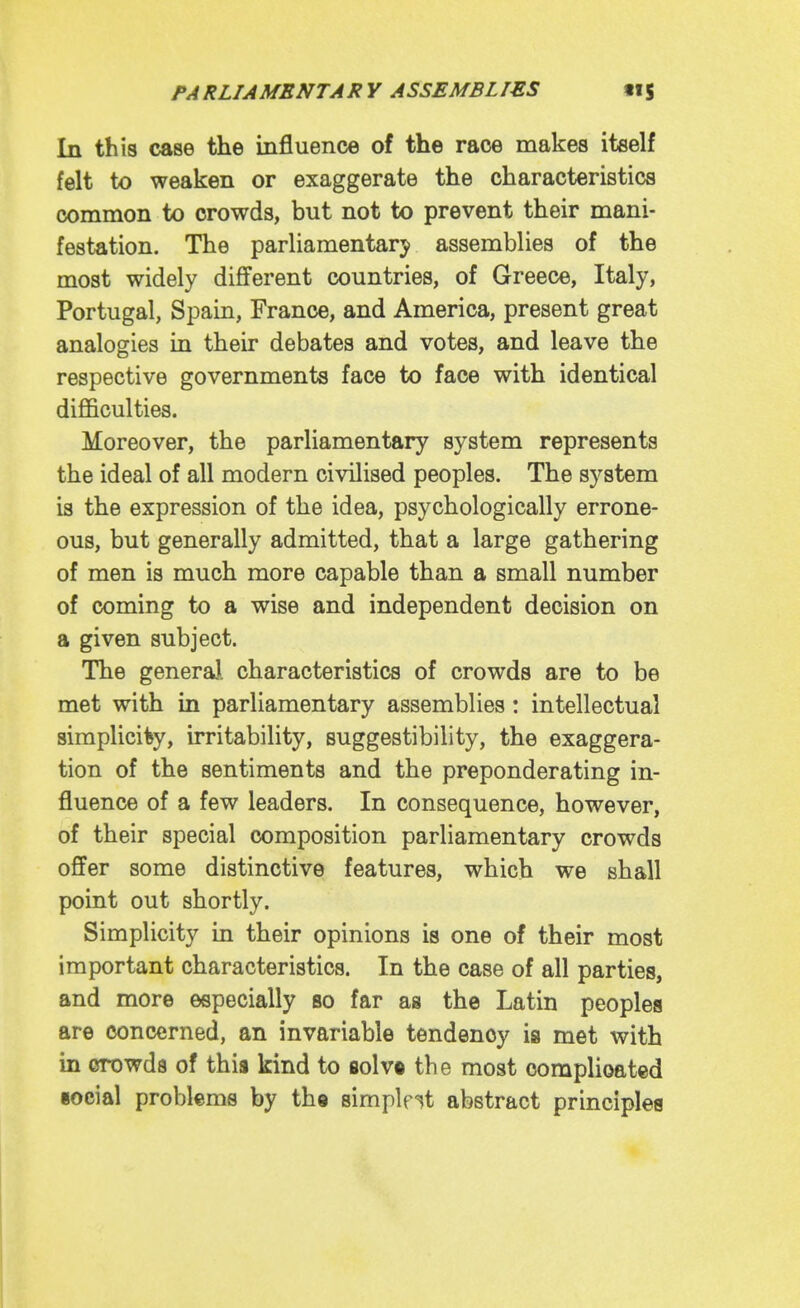 In thi8 case the influence of the race makes itself felt to weaken or exaggerate the characteristics common to crowds, but not to prevent their mani- festation. The parliamentary assemblies of the most widely different countries, of Greece, Italy, Portugal, Spain, France, and America, present great analogies in their debates and votes, and leave the respective governments face to face with identical difficulties. Moreover, the parliamentary system represents the ideal of all modern civilised peoples. The system is the expression of the idea, psychologically errone- ous, but generally admitted, that a large gathering of men is much more capable than a small number of coming to a wise and independent decision on a given subject. The genera), characteristics of crowds are to be met with in parliamentary assemblies: intellectual simplicity, irritability, suggestibility, the exaggera- tion of the sentiments and the preponderating in- fluence of a few leaders. In consequence, however, of their special composition parliamentary crowds offer some distinctive features, which we shall point out shortly. Simplicity in their opinions is one of their most important characteristics. In the case of all parties, and more especially so far as the Latin peoples are concerned, an invariable tendency is met with in OTOwds of this kind to flolv« the most complicated social problems by the simplest abstract principles