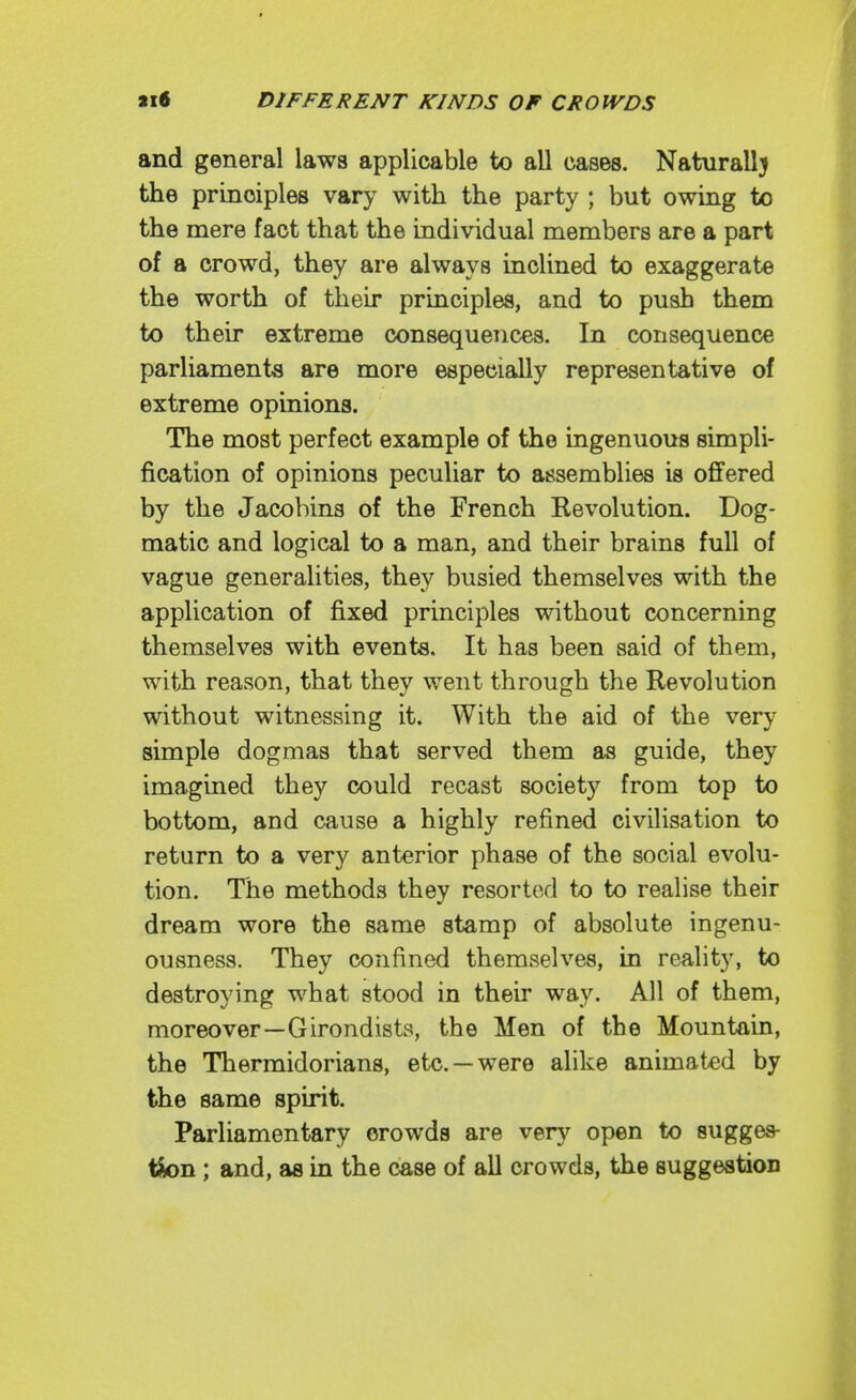 and general laws applicable to all cases. Naturall} the principles vary with the party ; but owing to the mere fact that the individual members are a part of a crowd, they are always inclined to exaggerate the worth of their principles, and to push them to their extreme consequences. In consequence parliaments are more especially representative of extreme opinions. The most perfect example of the ingenuous simpli- fication of opinions peculiar to assemblies is offered by the Jacobins of the French Revolution. Dog- matic and logical to a man, and their brains full of vague generalities, they busied themselves with the application of fixed principles without concerning themselves with events. It has been said of them, with reason, that thev went throucrh the Revolution without witnessing it. With the aid of the very simple dogmas that served them as guide, they imagined they could recast society from top to bottom, and cause a highly refined civilisation to return to a very anterior phase of the social evolu- tion. The methods they resorted to to realise their dream wore the same stamp of absolute ingenu- ousness. They confined themselves, in reality, to destroying what stood in their way. All of them, moreover—Girondists, the Men of the Mountain, the Thermidorians, etc. —were alike animated by the same spirit. Parliamentary crowds are very open to sugges- tfen; and, as in the case of all crowds, the suggestion