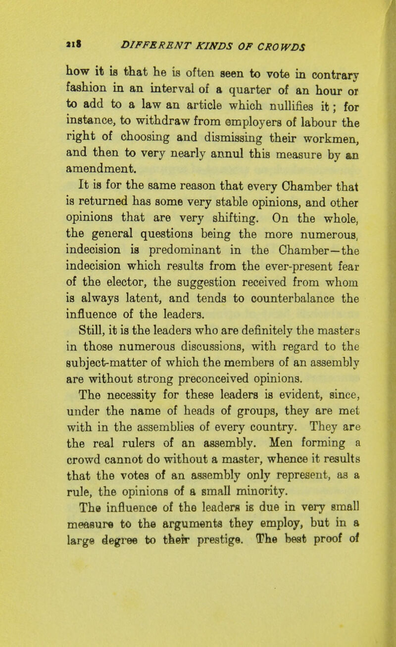 how it is that he is often seen to vote in contrary fashion in an interval of a quarter of an hour or to add to a law an article which nullifies it; for instance, to withdraw from employers of labour the right of choosing and dismissing their workmen, and then to very nearly annul this measure by an amendment. It is for the same reason that every Chamber that is returned has some very stable opinions, and other opinions that are very shifting. On the whole, the general questions being the more numerous, indecision is predominant in the Chamber—the indecision which results from the ever-present fear of the elector, the suggestion received from whom is always latent, and tends to counterbalance the influence of the leaders. Still, it is the leaders who are definitely the masters in those numerous discussions, with regard to the subject-matter of which the members of an assembly are without strong preconceived opinions. The necessity for these leaders is evident, since, under the name of heads of groups, they are met with in the assemblies of every country. They are the real rulers of an assembly. Men forming a crowd cannot do without a master, whence it results that the votes of an assembly only represent, as a rule, the opinions of a small minority. The influence of the leaders is due in very small measure to th« arguments they employ, but in a large degree bo their prestige. The best proof of