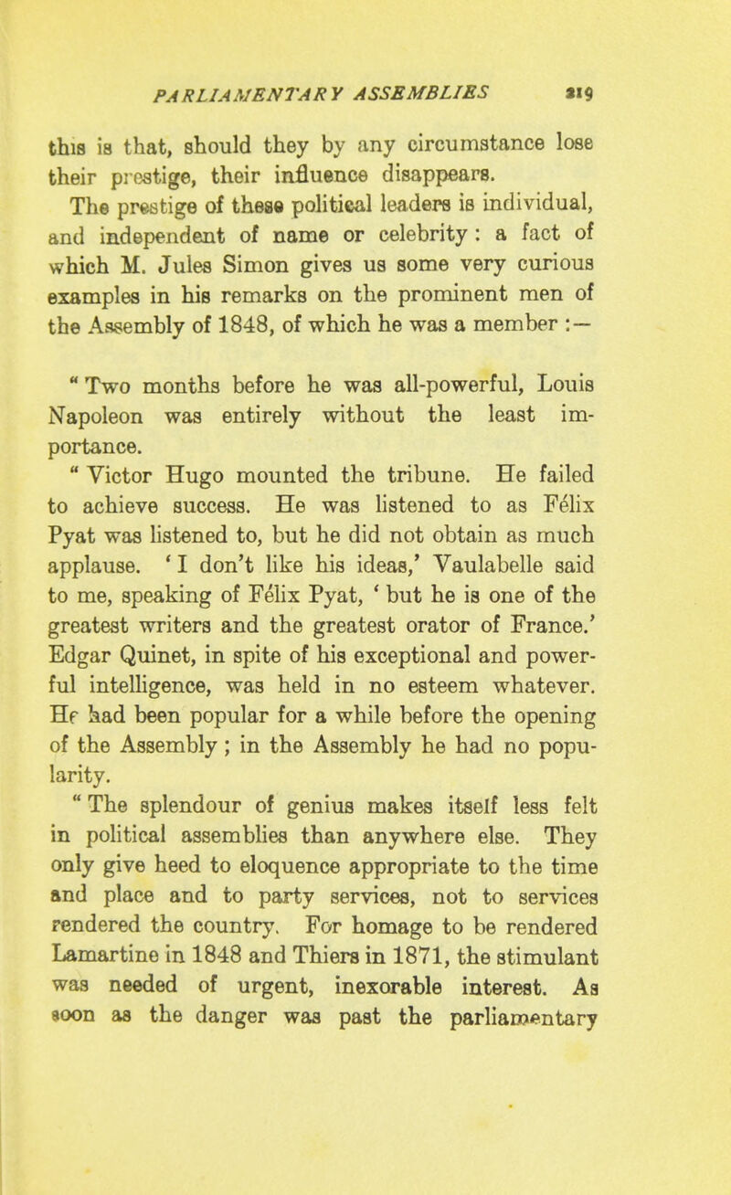 this is that, should they by any circumstance lose their prestige, their influence disappears. The prestige of thestt politicsal leaders is individual, and independent of name or celebrity: a fact of which M. Jules Simon gives us some very curious examples in his remarks on the prominent men of the Assembly of 1848, of which he was a member : — ** Two months before he was all-powerful, Louis Napoleon was entirely without the least im- portance.  Victor Hugo mounted the tribune. He failed to achieve success. He was listened to as Felix Pyat was listened to, but he did not obtain as much applause. * I don't like his ideas,' Vaulabelle said to me, speaking of Felix Pyat, ' but he is one of the greatest writers and the greatest orator of France.' Edgar Quinet, in spite of his exceptional and power- ful intelligence, was held in no esteem whatever. Hf had been popular for a while before the opening of the Assembly; in the Assembly he had no popu- larity.  The splendour of genius makes itself less felt in political assemblies than anywhere else. They only give heed to eloquence appropriate to the time and place and to party services, not to services rendered the country. For homage to be rendered Lamartine in 1848 and Thiers in 1871, the stimulant was needed of urgent, inexorable interest. Aa soon as the danger was past the parliai»«'ntary