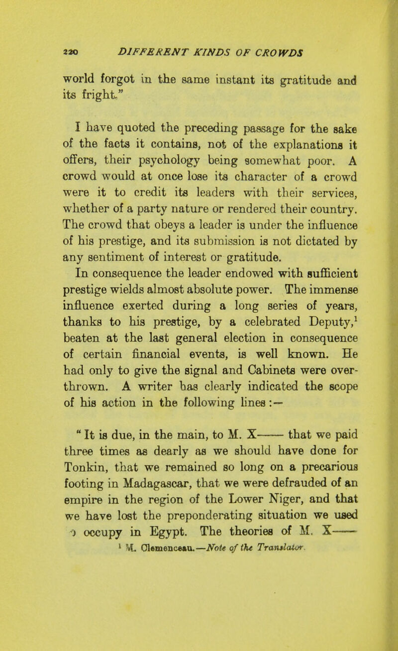 world forgot in the same instant its gratitude and its fright I have quoted the preceding passage for the sake of the facts it contains, not of the explanations it offers, their psychology being somewhat poor. A crowd would at once lose its character of a crowd were it to credit its leaders with their services, whether of a party nature or rendered their country. The crowd that obeys a leader is under the influence of his prestige, and its submission is not dictated by any sentiment of interest or gratitude. In consequence the leader endowed with sufficient prestige wields almost absolute power. The immense influence exerted during a long series of years, thanks to his prestige, by a celebrated Deputy,^ beaten at the last general election in consequence of certain financial events, is well known. He had only to give the signal and Cabinets were over- thrown. A writer has clearly indicated the scope of his action in the following lines :—  It is due, in the main, to M. X that we paid three times as dearly as we should have done for Tonkin, that we remained so long on a precarious footing in Madagascar, that we were defrauded of an empire in the region of the Lower Niger, and that we have lost the preponderating situation we used 0 occupy in Egypt. The theories of M. X ' VL Olamenceau.—Note of t?u Trarulaior.