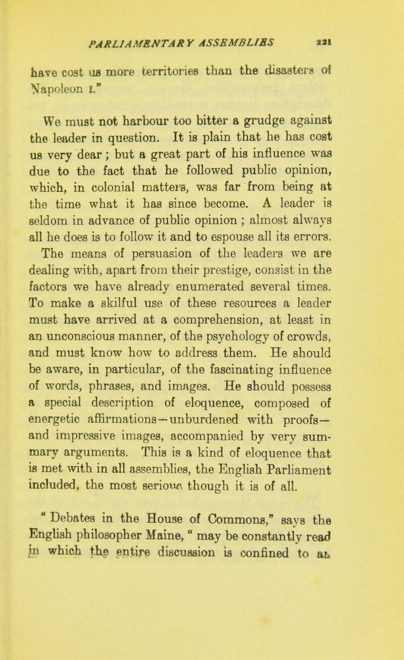 have cost us more territories than the disastera of Napoleon i, We must not harbour too bitter a grudge against the leader in question. It is plain that he has cost us very dear; but a great part of his influence was due to the fact that he followed public opinion, which, in colonial mattei^, was far from being at the time what it has since become. A leader is seldom in advance of public opinion; almost always all he does is to follow it and to espouse all its errors. The means of persuasion of the leaders we are dealing with, apart from their prestige, consist in the factors we have already enumerated several times. To make a skilful use of these resources a leader must have arrived at a comprehension, at least in an unconscious manner, of the psychology of crowds, and must know how to address them. He should be aware, in particular, of the fascinating influence of words, phrases, and images. He should possess a special description of eloquence, composed of energetic affirmations—unburdened with proofs— and impressive images, accompanied by very sum- mary arguments. This is a kind of eloquence that is met with in all assemblies, the English ParHament included, the most seriow^ though it is of all ** Debates in the House of Commons, says the EngUsh philosopher Maine, ** may be constantly read in which th.e entire discussion is confined to aj*