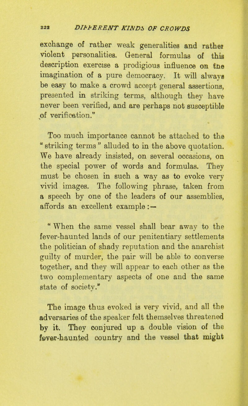 exchange of rather weak generalities and rathei violent personalities. General formulas of this description exercise a prodigious influence on fne imagination of a pure democracy. It will always be easy to make a crowd accept general assertions, presented in striking terms, although they have never been verified, and are perhaps not susceptible of verification. X Too much importance cannot be attached to the  striking terms  alluded to in the above quotation. We have already insisted, on several occasions, on the special power of words and formulas. They must be chosen in such a way as to evoke very vivid images. The following phrase, taken from a speech by one of the leaders of our assemblies, affords an excellent example :—  When the same vessel shall bear away to the fever-haunted lands of our penitentiary settlements the politician of shady reputation and the anarchist guilty of murder, the pair will be able to converse together, and they will appear to each other as the two complementary aspects of one and the same state of society. The image thus evoked is very vivid, and all the adversaries of the speaker felt themselves threatened by it. They conjured up a double vision of the fovw-haunted country and the vessel that might