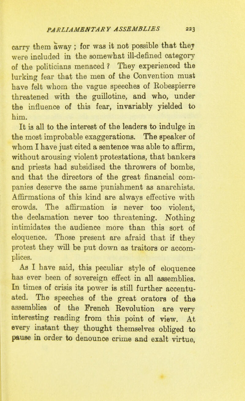 carry them away ; for was it not possible that they were included in the somewhat ill-defined category of the politicians menaced ? They experienced the lurking fear that the men of the Convention must have felt whom the vague speeches of Robespierre threatened with the guillotine, and who, under the influence of this fear, invariably yielded to him. It is all to the interest of the leaders to indulge in the most improbable exaggerations. The speaker of whom I have just cited a sentence was able to aflGirm, without arousing violent protestations, that bankers and priests had subsidised the throwers of bombs, and that the directors of the great financial com- panies deserve the same punishment as anarchists. Afiarmations of this kind are always effective with crowds. The affirmation is never too violent, the declamation never too threatening. Nothing intimidates the audience more than this sort of eloquence. Those present are afraid that if they protest they will be put down as traitors or accom- plices. As I have said, this peculiar style of eloquence has ever been of sovereign effect in all assemblies. In times of crisis its power is still further accentu- ated. The speeches of the great orators of the assemblies of the French Revolution are very interesting reading from this point of view. At every instant they thought themselves obliged to pause in order to denounce crime and exalt virtue,