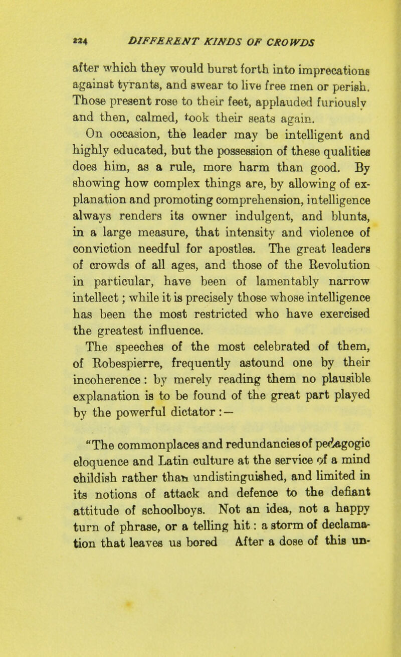 after which they would burst forth into imprecationg against tyrants, and swear to Hve free men or perish. Those present rose to their feet, applauded furiously and then, calmed, took their seats again. On occasion, the leader may be intelligent and highly educated, but the possession of these qualities does him, as a rule, more harm than good. By showing how complex things are, by allowing of ex- planation and promoting comprehension, intelligence always renders its owner indulgent, and blunts, in a large measure, that intensity and violence of conviction needful for apostles. The great leaders of crowds of all ages, and those of the Revolution in particular, have been of lamentably narrow intellect; while it is precisely those whose intelligence has been the most restricted who have exercised the greatest influence. The speeches of the most celebrated of them, of Robespierre, frequently astound one by their incoherence: by merely reading them no plausible explanation is to be found of the great part played by the powerful dictator : — The commonplaces and redundancies of pefidgogic eloquence and Latin culture at the service 9f a mind childish rather than undistinguished, and limited in its notions of attack and defence to the defiant attitude of schoolboys. Not an idea, not a happy turn of phrase, or a telling hit: a storm of declama- tion that leaves us bored After a dose of this un-