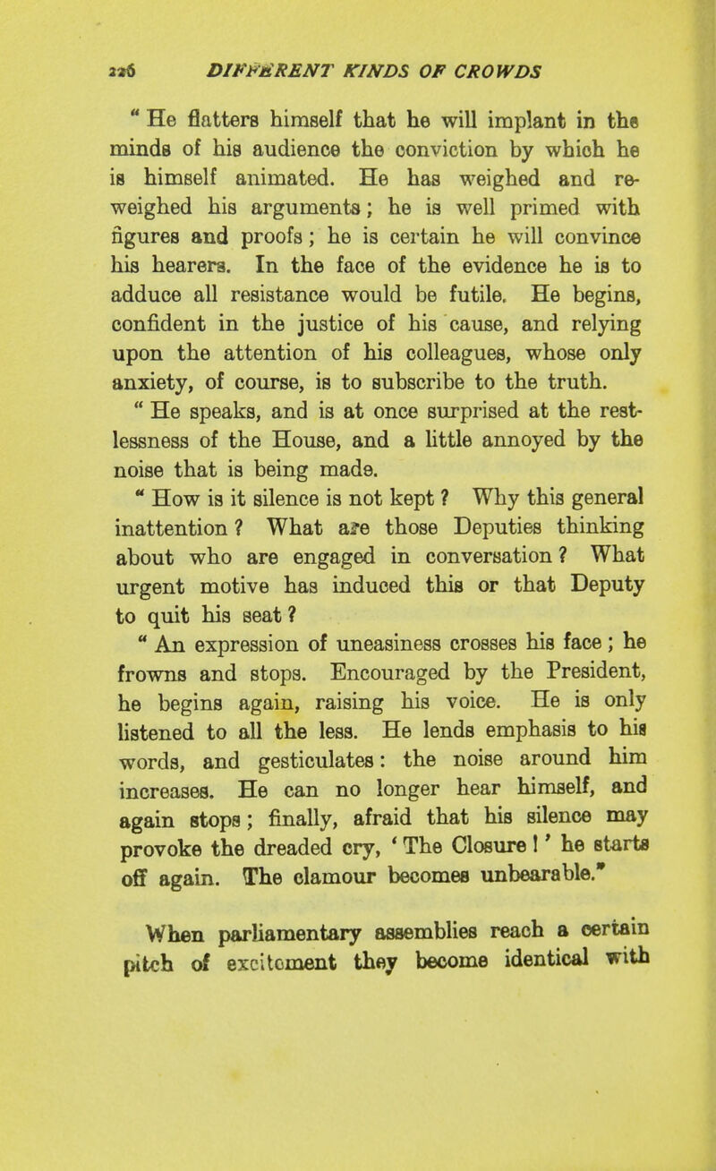  He flatters himself that he will implant in the minds of his audience the conviction by which he is himself animated. He has weighed and re- weighed his arguments; he is well primed with figures and proofs; he is certain he will convince his hearers. In the face of the evidence he is to adduce all resistance would be futile. He begins, confident in the justice of his cause, and relying upon the attention of his colleagues, whose only anxiety, of course, is to subscribe to the truth.  He speaks, and is at once surprised at the rest- lessness of the House, and a httle annoyed by the noise that is being made. ** How is it silence is not kept ? Why this general inattention ? What a?e those Deputies thinking about who are engaged in conversation ? What urgent motive has induced this or that Deputy to quit his seat ?  An expression of uneasiness crosses his face; he frowns and stops. Encouraged by the President, he begins again, raising his voice. He is only hstened to all the less. He lends emphasis to his words, and gesticulates: the noise around him increases. He can no longer hear himself, and again stops; finally, afraid that his silence may provoke the dreaded cry, ' The Closure !' he starta off again. The clamour becomes unbearable. When parliamentary assemblies reach a certain pitch of excitement they become identical with