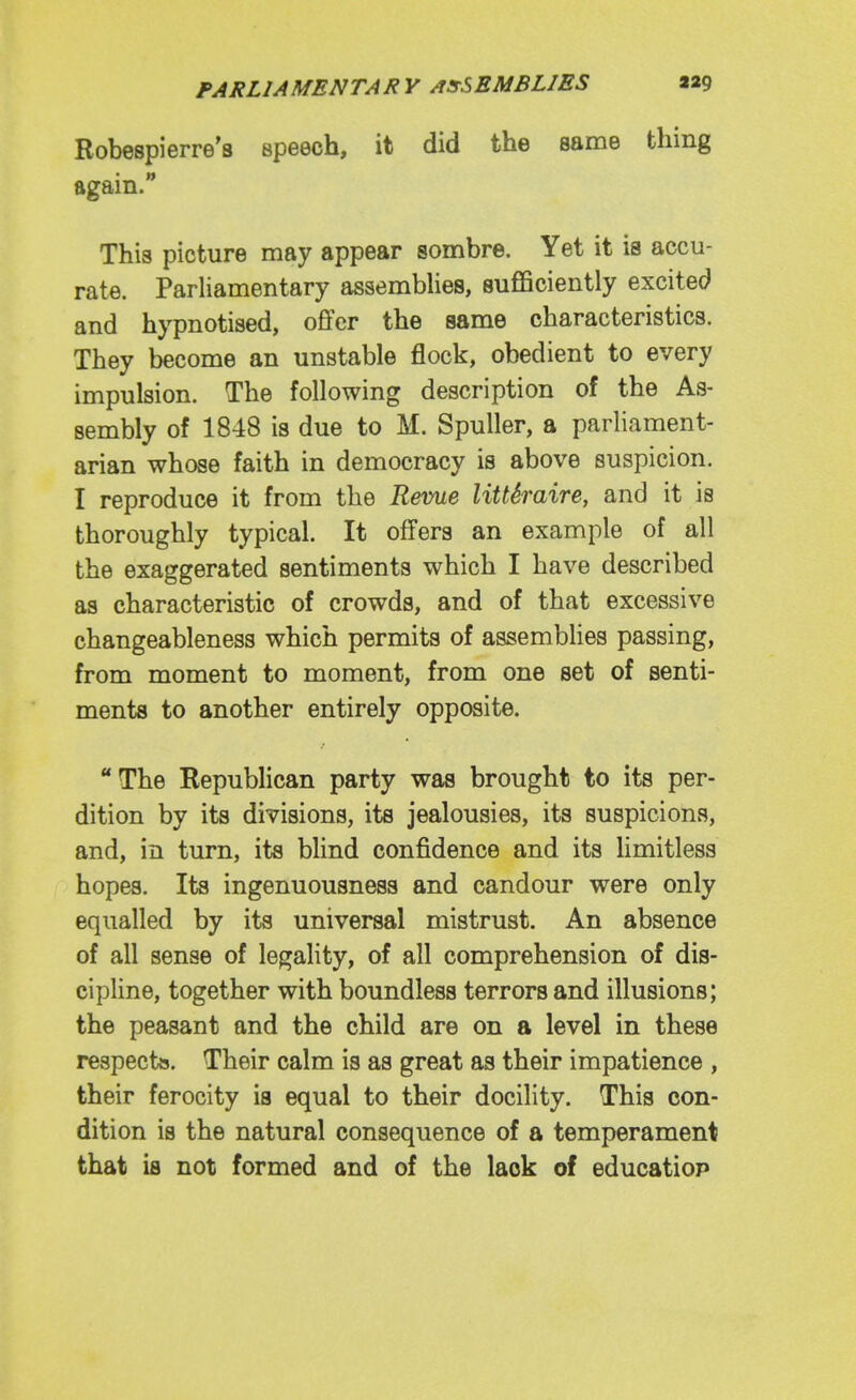 Robespierre's speech, it did the same thing again. This picture may appear sombre. Yet it is accu- rate. Parliamentary assembUes, sufficiently excited and hypnotised, offer the same characteristics. They become an unstable flock, obedient to every impulsion. The following description of the As- sembly of 1848 is due to M. Spuller, a parliament- arian whose faith in democracy is above suspicion. I reproduce it from the Reme littSraire, and it is thoroughly typical. It offers an example of all the exaggerated sentiments which I have described as characteristic of crowds, and of that excessive changeableness which permits of assemblies passing, from moment to moment, from one set of senti- ments to another entirely opposite. The Republican party was brought to its per- dition by its divisions, its jealousies, its suspicions, and, in turn, its blind confidence and its limitless hopes. Its ingenuousness and candour were only equalled by its universal mistrust. An absence of all sense of legality, of all comprehension of dis- cipline, together with boundless terrors and illusions; the peasant and the child are on a level in these respects. Their calm is as great as their impatience , their ferocity is equal to their docility. This con- dition is the natural consequence of a temperament that is not formed and of the lack of educatiop