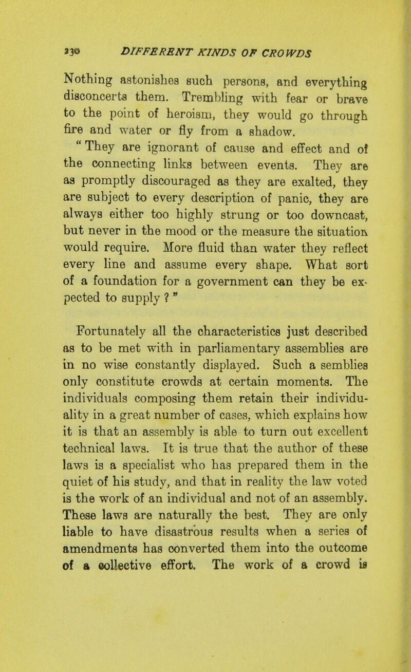 Nothing astonishes such persons, and everything disconcerts them. TrembHng with fear or brave to the point of heroism, they would go through fire and water or fly from a shadow.  They are ignorant of cause and effect and o! the connecting Unks between events. They are as promptly discouraged as they are exalted, they are subject to every description of panic, they are always either too highly strung or too downcast, but never in the mood or the measure the situation would require. More fluid than water they reflect every line and assume every shape. What sort of a foundation for a government can they be ex- pected to supply ?  Fortunately all the characteristics just described as to be met with in parliamentary assemblies are in no wise constantly displayed. Such a sembliee only constitute crowds at certain moments. The individuals composing them retain their individu- ality in a great number of cases, which explains how it is that an assembly is able to turn out excellent technical laws. It is true that the author of these laws is a specialist who has prepared them in the quiet of his study, and that in reality the law voted is the work of an individual and not of an assembly. These laws are naturally the best. They are only liable to have disastrous results when a series of amendments has converted them into the outcome of a collective effort. The work of a crowd ia