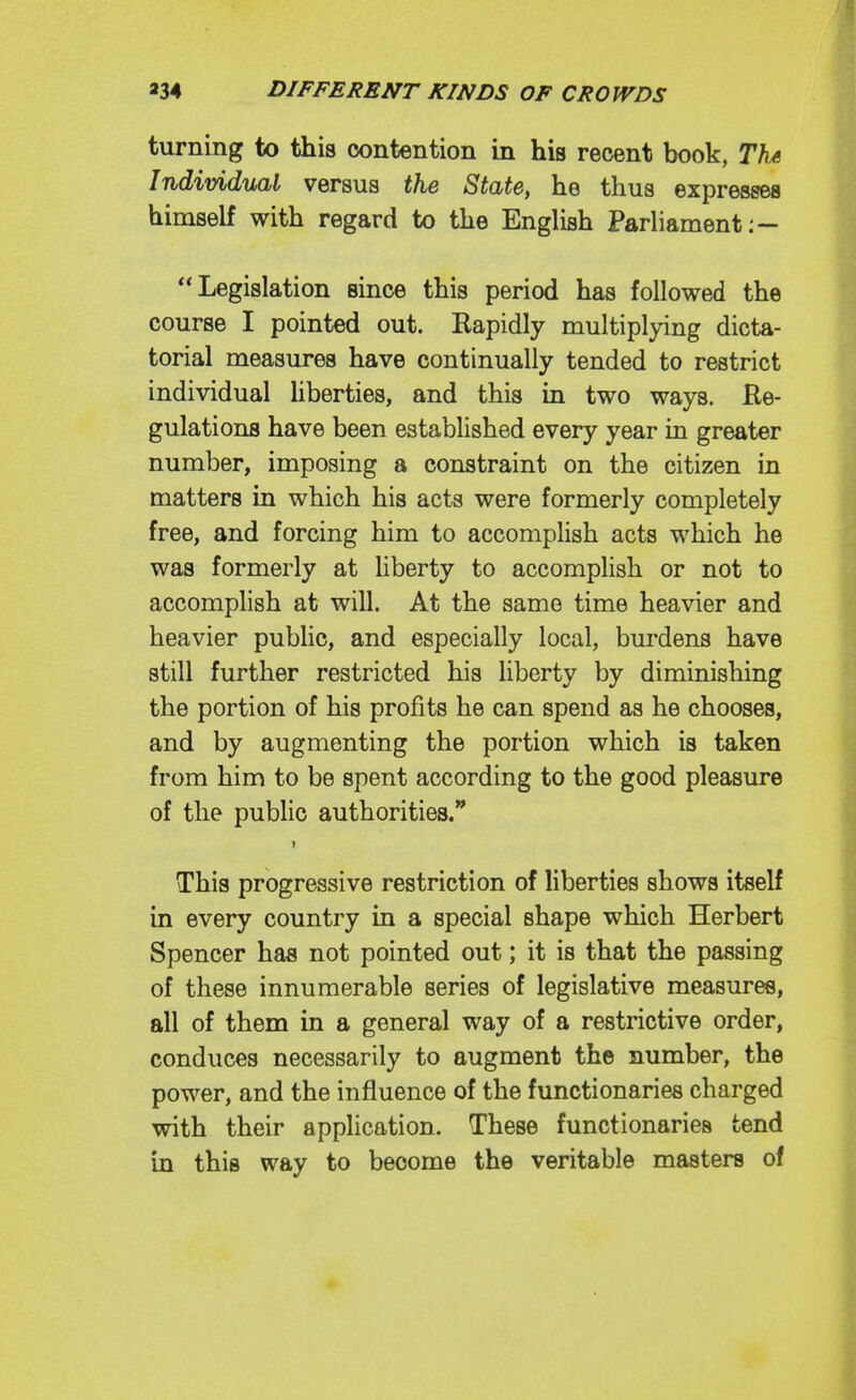 turning to this contention in his recent book, Th^ Individual versus the State, he thus expresses himself with regard to the English Parliament:— Legislation since this period has followed the course I pointed out. Kapidly multiplying dicta- torial measures have continually tended to restrict individual hberties, and this in two ways. Re- gulations have been established every year in greater number, imposing a constraint on the citizen in matters in which his acts were formerly completely free, and forcing him to accomplish acts which he was formerly at liberty to accompHsh or not to accomplish at will. At the same time heavier and heavier public, and especially local, burdens have still further restricted his Hberty by diminishing the portion of his profits he can spend as he chooses, and by augmenting the portion which is taken from him to be spent according to the good pleasure of the public authorities. This progressive restriction of liberties shows itself in every country in a special shape which Herbert Spencer has not pointed out; it is that the passing of these innumerable series of legislative measures, all of them in a general way of a restrictive order, conduces necessarily to augment the number, the power, and the influence of the functionaries charged with their application. These functionaries tend in this way to become the veritable masters of