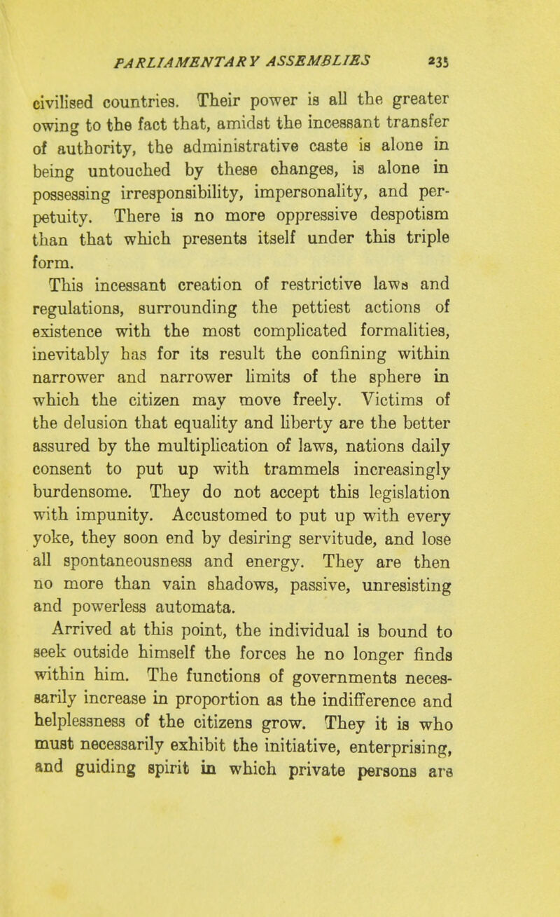 civilised countries. Their power is all the greater owing to the fact that, amidst the incessant transfer of authority, the administrative caste is alone in being untouched by these changes, is alone in possessing irresponsibility, impersonality, and per- petuity. There is no more oppressive despotism than that which presents itself under this triple form. This incessant creation of restrictive laws and regulations, surrounding the pettiest actions of existence with the most complicated formalities, inevitably has for its result the confining within narrower and narrower limits of the sphere in which the citizen may move freely. Victims of the delusion that equality and Hberty are the better assured by the multiphcation of laws, nations daily consent to put up with trammels increasingly burdensome. They do not accept this legislation with impunity. Accustomed to put up wnth every yoke, they soon end by desiring servitude, and lose all spontaneousness and energy. They are then no more than vain shadows, passive, unresisting and powerless automata. Arrived at this point, the individual is bound to seek outside himself the forces he no longer finds within him. The functions of governments neces- sarily increase in proportion as the indifference and helplessness of the citizens grow. They it is who must necessarily exhibit the initiative, enterprising, and guiding spirit in which private persons are