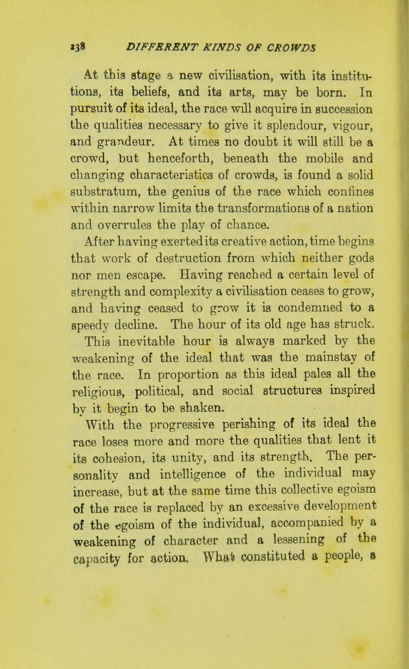 At this stage a new civilisation, with its institu- tions, its beUefs, and its arts, may be born. In pursuit of its ideal, the race will acquire in succession the qualities necessary to give it splendour, vigour, and grandeur. At times no doubt it will still be a crowd, but henceforth, beneath the mobile and changing characteristics of crowds, is found a soUd substratum, the genius of the race which confines within narrow limits the transformations of a nation and overrules the play of chance. After having exerted its creative action, time begins that work of destruction from which neither gods nor men escape. Having reached a certain level of strength and complexity a civilisation ceases to grow, and having ceased to grow it is condemned to a speedy decline. The hour of its old age has struck. This inevitable hour is always marked by the weakening of the ideal that was the mainstay of the race. In proportion as this ideal pales all the religious, political, and social structures inspired by it begin to be shaken. With the progressive perishing of its ideal the race loses more and more the qualities that lent it its cohesion, ita unity, and its strength. The per- sonality and intelligence of the individual may increase, but at the same time this collective egoism of the race is replaced by an excessive development of the t)goism of the individual, accompanied by a weakening of character and a lessening of the capacity for action. Wha^ constituted a people, a