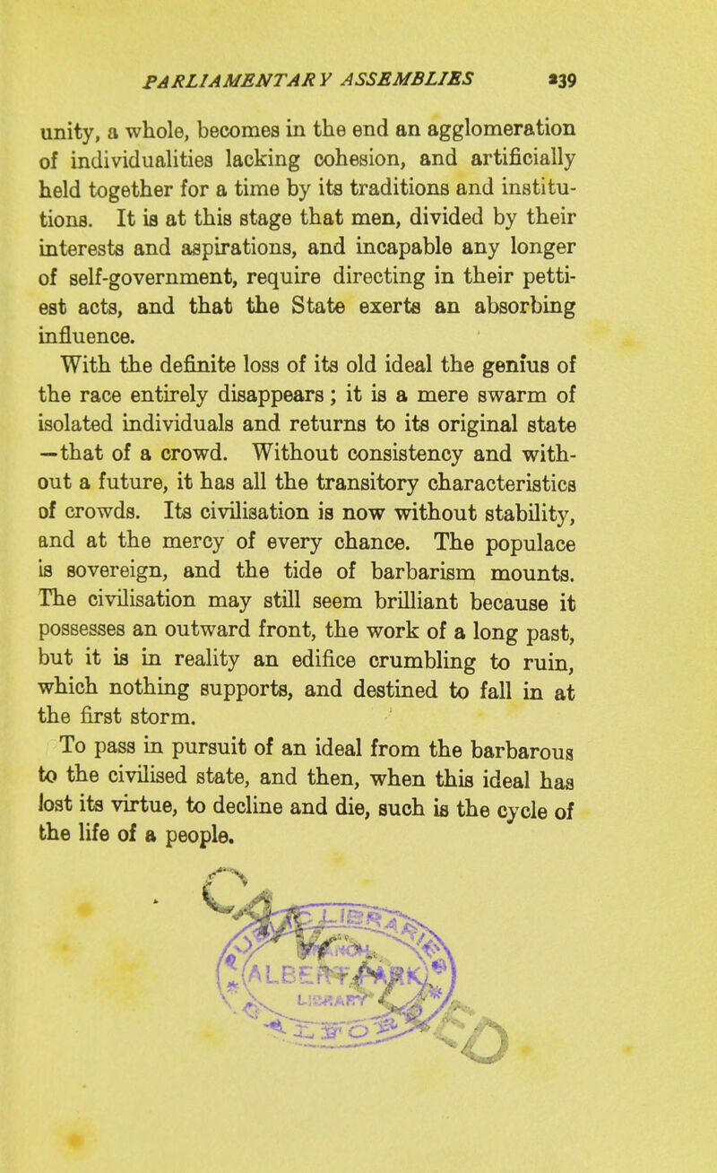 unity, a whole, becomes in the end an agglomeration of individualities lacking cohesion, and artificially held together for a time by its traditions and institu- tions. It is at this stage that men, divided by their interests and aspirations, and incapable any longer of self-government, require directing in their petti- est acts, and that the State exerts an absorbing influence. With the definite loss of its old ideal the genms of the race entirely disappears; it is a mere swarm of isolated individuals and returns to its original state —that of a crowd. Without consistency and with- out a future, it has all the transitory characteristics of crowds. Its civilisation is now without stability, and at the mercy of every chance. The populace is sovereign, and the tide of barbarism mounts. The civilisation may still seem brilliant because it possesses an outward front, the work of a long past, but it is in reality an edifice crumbling to ruin, which nothing supports, and destined to fall in at the first storm. To pass in pursuit of an ideal from the barbarous to the civilised state, and then, when this ideal has lost its virtue, to decline and die, such is the cycle of the life of a people.
