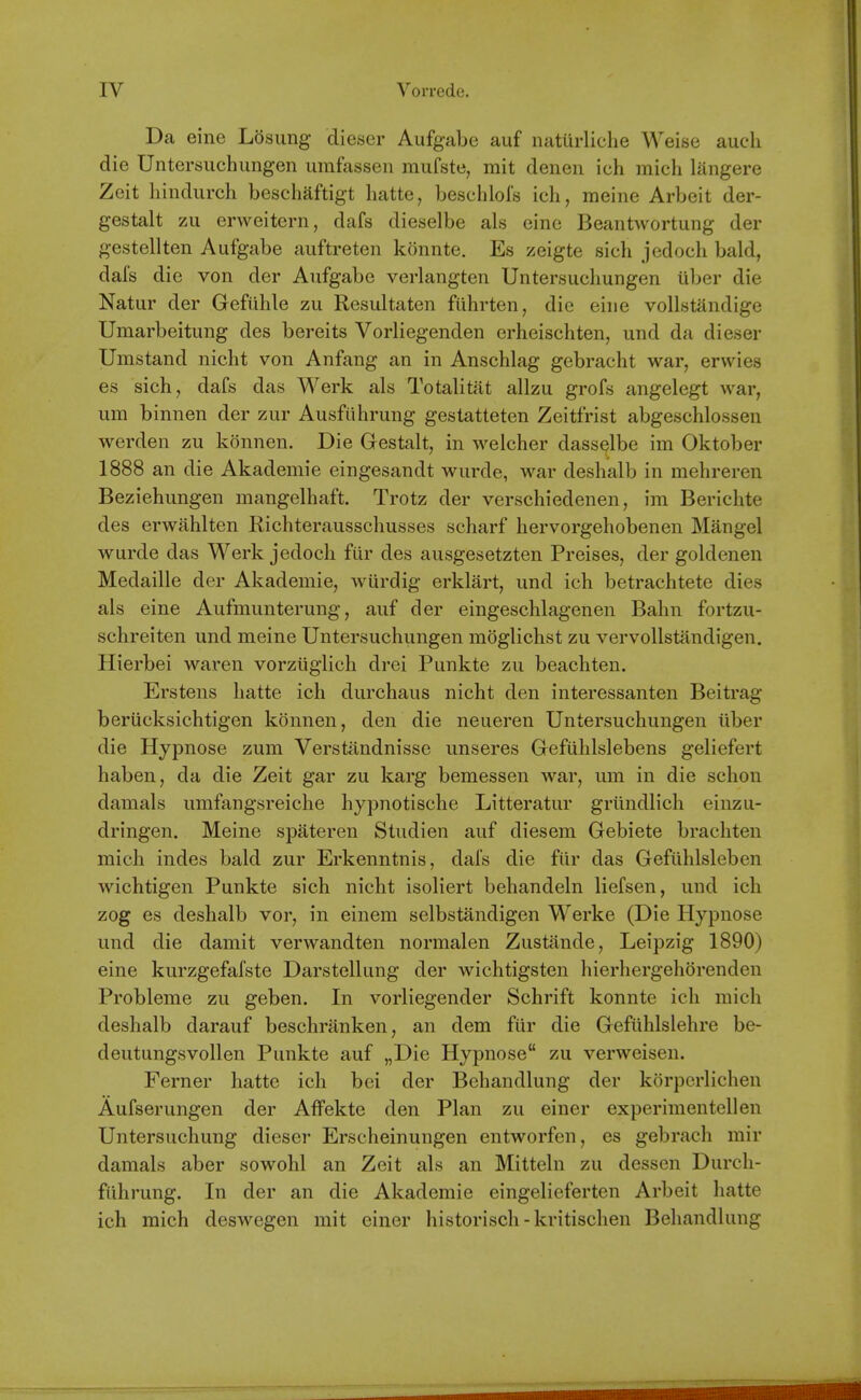Da eine Losung dieser Aufgabe auf naturliche Weise audi die Untersuchungen umfasseii mufste, mit denen ich mich langere Zeit liindurch beschaftigt hatte, besclilols ich, meine Arbeit der- gestalt zu erweitern, dafs dieselbe als eine Beantwortung der gestellten Aufgabe auftreten konnte. Es zeigte sich jedoch bald, dafs die von der Aufgabe verlangten Untersuchungen iiber die Natur der Gefiihle zu Resultaten fiihrten, die eine vollstandige Umarbeitung des bereits Vorliegenden erheischten, und da dieser Umstand nicht von Anfang an in Anschlag gebracht war, erwies es sich, dafs das Werk als Totalitat allzu grofs angelegt war, um binnen der zur Ausfiihrung gestatteten Zeitfrist abgeschlossen werden zu konnen. Die Gestalt, in welcher dasselbe im Oktober 1888 an die Akademie eingesandt wurde, war deshalb in mehreren Beziehungen mangelhaft. Trotz der verschiedenen, im Berichte des erwahlten Richterausschusses scharf hervorgehobenen Mangel wurde das Werk jedoch fiir des ausgesetzten Preises, der goldenen Medaille der Akademie, wurdig erklart, und ich betrachtete dies als eine Aufmunterung, auf der eingeschlagenen Bahn fortzu- schreiten und meine Untersuchungen moglichst zu vervollstandigen. Hierbei waren vorziiglich drei Punkte zu beachten. Erstens hatte ich durchaus nicht den interessanten Beitrag beriicksichtigen konnen, den die neueren Untersuchungen liber die Hypnose zum Verstandnisse unseres Gefuhlslebens geliefert haben, da die Zeit gar zu karg bemessen war, um in die schon damals umfangsreiche hypnotische Litteratur griindlich einzu- dringen. Meine spateren Studien auf diesem Gebiete brachten mich indes bald zur Erkenntnis, dais die fiir das Gefiihlsleben wichtigen Punkte sich nicht isoliert behandeln liefsen, und ich zog es deshalb vor, in einem selbstandigen Werke (Die Hypnose und die damit verwandten normalen Zustande, Leipzig 1890) eine kurzgefafste Darstellung der wichtigsten hierhergehorenden Probleme zu geben. In vorliegender Schrift konnte ich mich deshalb darauf beschranken, an dem fiir die Gefiihlslehre be- deutungsvollen Punkte auf „Die Hypnose zu verweisen. Ferner hatte ich bci der Behandlung der korpcrlichen Aufserungen der Affekte den Plan zu einer experimentcllen Untersuchung dieser Erscheinungen entworfen, es gebrach mir damals aber sowohl an Zeit als an Mitteln zu dessen Durch- fiihrung. In der an die Akademie eingelieferten Arbeit hatte ich mich deswegen mit einer historisch - kritischen Behandlung