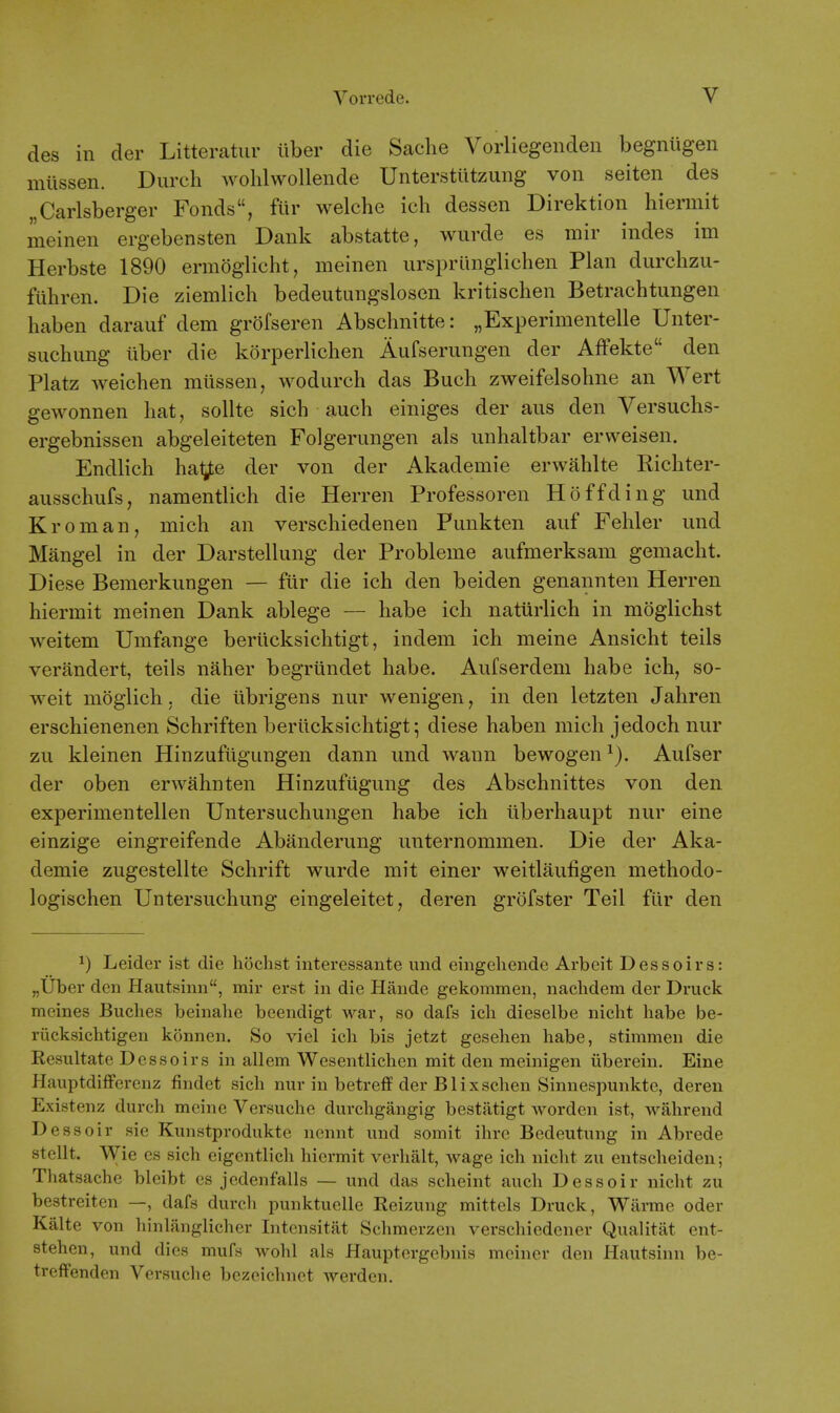 des in der Litteratiir liber die Saclie Vorliegenden begniigen miissen. Durcli Avolilwollende Unterstiitzung von seiten des „Carlsberger Fonds, fiir welche ich dessen Direktion hiermit meinen ergebensten Dank abstatte, wurde es mir indes im Herbste 1890 ermoglicht, meinen urspriinglichen Plan durchzu- fuhren. Die ziemlich bedeutungslosen kritischen Betrachtungen haben darauf dem grofseren Abschnitte: „Experimentelle Unter- suchung iiber die korperlichen Aufserungen der AfFekte den Platz Aveichen miissen, wodiirch das Buch zweifelsohne an Wert gewonnen hat, sollte sich auch einiges der aus den Versuchs- ergebnissen abgeleiteten Folgerungen als iinhaltbar erweisen. Endlich hal^ der von der Akademie erwahlte Richter- ausschufs, namentlich die Herren Professoren Hoffding und Kroman, mich an verschiedenen Punkten auf Fehler und Mangel in der Darstellung der Probleme aufmerksam gemacht. Diese Bemerkungen — ftir die ich den beiden genannten Herren hiermit meinen Dank ablege — habe ich natiirlich in moglichst weitem Umfange beriicksichtigt, indem ich meine Ansicht teils verandert, teils naher begriindet habe. Aufserdem habe ich, so- weit moglich, die iibrigens nur wenigen, in den letzten Jahren erschienenen Schriften beriicksichtigt; diese haben mich jedoch nur zu kleinen Hinzufiigungen dann und wann bewogen Aufser der oben erwahnten Hinzufiigung des Abschnittes von den experimentellen Untersuchungen habe ich iiberhaupt nur eine einzige eingreifende Abanderung unternommen. Die der Aka- demie zugestellte Schrift wurde mit einer weitlaufigen methodo- logischen Untersuchung eingeleitet, deren grofster Teil fiir den 1) Leider ist die hochst iuteressante und eingeliende Arbeit Dessoirs: „Uber den Hautsinn, mir erst in die Hande gelcommen, naclidem der Druck meines Buclies beinalie beendigt war, so dafs icli dieselbe niclit habe be- riicksichtigen Iconnen. So viel ich bis jetzt geselaen liabe, stimmen die Resultate Dessoirs in allem Wesentlichen mit den meinigen iiberein. Eine Hauptdifferenz findet sich nur in betreff der Blixschen Sinnespunkte, deren Existenz durch meine Versuche durchgangig bestittigt worden ist, wahrend D essoir sie Kunstprodulcte nennt und somit ilirc Bedeutung in Abrede stellt. Wie es sich eigentlich hiermit verlialt, wage ich niclit zu entsclieiden; Thatsache bleibt es jedenfalls — und das scheint auch Dessoir niclit zu bestreiten —, dafs durch punlctuelle Reizung mittels Druck, Warme oder Kalte von hinlanglicher Intcnsitat Sclimerzen verschiedener Qualitat ent- stehen, und dies mufs wolil als Hauptergebnis mciner den Hautsinn be- treffenden Versuche bezeichnet werden.