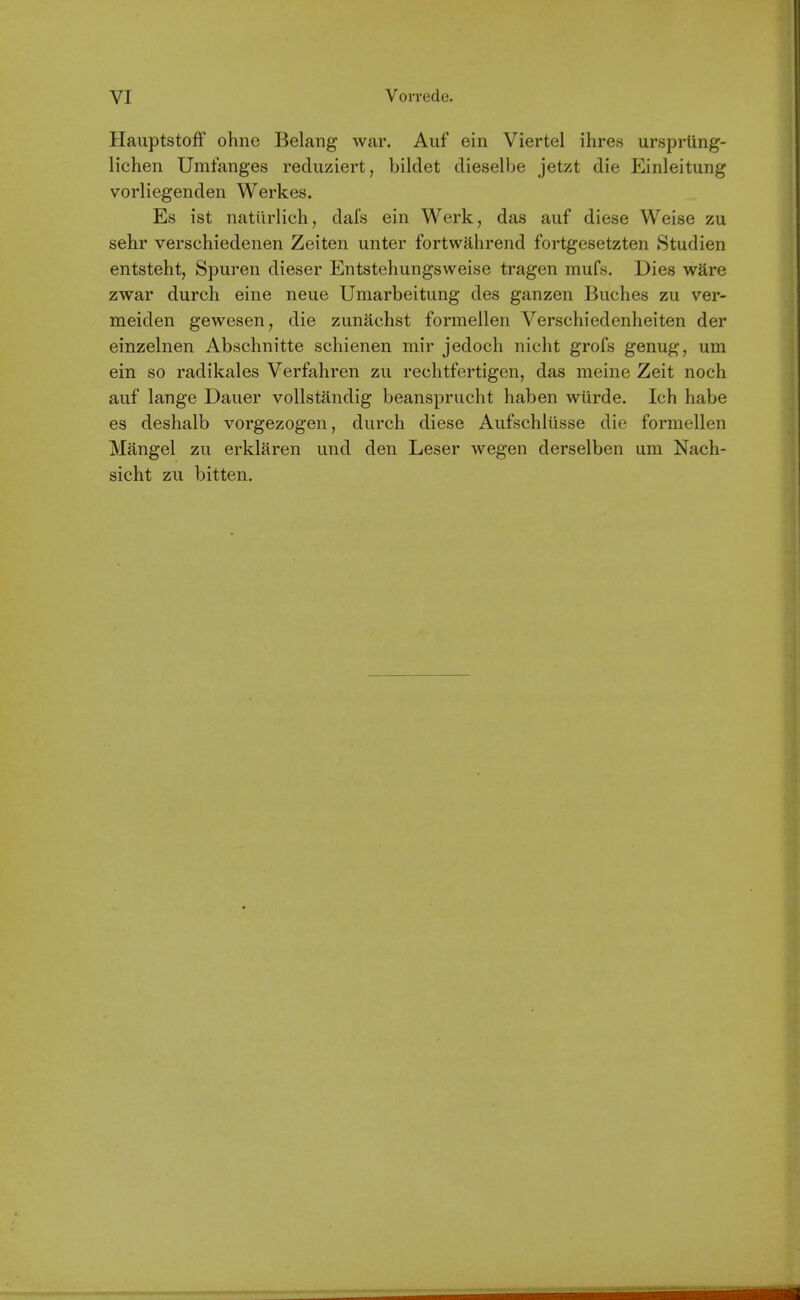 Hauptstoff ohne Belang war. Auf ein Viertel ihres urspriing- lichen Umfanges reduziert, bildet dieselbe jetzt die Einleitung vorliegenden Werkes. Es ist natilrlich, dais ein Werk, das auf diese Weise zu sehr verschiedeiien Zeiten unter fortwahrend fortgesetzten Studien entsteht, Spuren dieser Entstehungsweise tragen mufs. Dies ware zwar durch eine neue Umarbeitung des ganzen Buches zu ver- meiden gewesen, die zunachst formeilen Verschiedenheiten der einzelnen Abschnitte schienen mir jedoch nicht grofs genug, um ein so radikales Verfahren zu rechtfertigen, das meine Zeit noeh auf lange Dauer vollstandig beansprucht haben wiirde. Ich habe es deshalb vorgezogen, durch diese Aufschlusse die formeilen Mangel zu erklaren und den Leser wegen derselben um Nach- sicht zu bitten.
