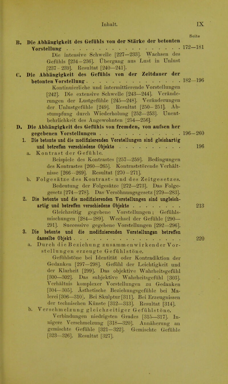 Seite B. Die Abhaiigigkeit des Gefuhls von der StSrke der betonteii Yorstellung 172—181 Die intensive Schwellc [227—233]. Wachsen des Gefiihls [234-236]. Ubergang aus Lust in Unlust [237  239]. Resultat [240—241]. 0. Die Abhangigkeit des Gefillils von der Zeitdauer der betonteu Vorstellung 182—196 Kontinuierliche und intermittierende Vorstellungen [242]. Die extensive Schwelle [243—244]. Verande- rungen der Lustgefiihlc [245—248]. Veranderungen der Unlustgefiihle [249J. Resultat [250-251]. Ab- stumpfung durch Wiederholung [252—253]. Unent- behrlichkeit des Angewohnten [254—256]. D. Die Abliiingigkeit des Gefuhls von freniden, von aul'sen her g-egebenen Vorstellungen 196—260 1. Die betonte und die modifizierenden Vorstellungen sind gleiohartig und betreffen verschiedene Objekte 196 a. Kontrast der G-efiihle. Beispiele des Kontrastes [257—259]. Bedingungen des Kontrastes [260—265]. Kontraststorende Verhalt- nisse [266-269]. Resultat [270-271]. b. Folgesatze des Kontrast- und des Zeitgesetzes. Bedeutung der Folgesatze [272—273]. Das Folge- gesetz [274-278]. Das Versohnungsgesetz [279—283]. 2. Die betonte und die modifizierenden Vorstellungen sind ungleich- artig und betreffen verschiedene Objekte 213 Gleichzeitig gegebene Vorstellungen; Gefiihls- mischungen [284—289]. Wechsel der Gefiihle [290— 291]. Successive gegebene Vorstellungen [292—296]. 3. Die betonte und die modifizierenden Vorstellungen betreffen dasselbe Objekt 220 a. Durch die B ezieliung zusamm enwirkender Vor- stellungen erzeugte Gefiihlstone. Gefiihlstone bei Identitat oder Kontradiktion der Gedanken [297—298]. Gefiihl der Leichtigkeit und der Klarheit [299]. Das objektivc Wahrheitsgefiihl [300—302]. Das subjektive Wahrheitsgefiihl [303]. Verhaltnis komplexer Vorstellungen zu Gedanken [304—305]. Asthetische Beziehungsgefiihlc bei Ma- lerei [306—310]. Bei Skulptur [311]. Bei Erzeugnissen der technischen Kiinstc [312—313]. Resultat [314]. b. Verschm elzung gl c ichz eitiger Gefiihlstone. Verbindungen niedrigsten Grades [315—317]. In- nigere Verschmelzung [318—320]. Annaherung an gemischte Gefiihle [321-322]. Gcmischte Gefiihle [32.3-326]. Resultat [327].