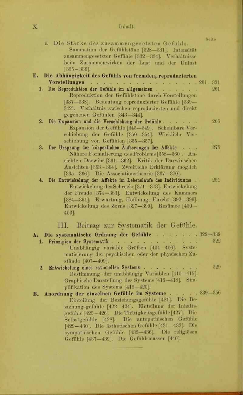 Seite c. Die Starke des zusammengesetzten Gefiilils. Summation dev Gefiihlstone [328—331]. Iiitonsitat zusammengesetzter Gofiilile [332—334]. Verhaltnisse beim Zusammenwirkeu der Lust und der Unlust [335-336]. E. Die Abhiingigkeit des Gefiihls yoii fremden, reproduzierten Vorstellungen 261-321 1. Die Reproduktion der (refiihle im allgemeinen 261 Eepvoduktion der GcfuhLstijiic durch Vorstellungen [337—338]. Bedeutung reproduzierter Gefiihle [339— 342]. Verhaltnis zwischen reproduziertcn und direkt gegebencn Gefiililen [343 —344]. 2. Die Expansion und die Versohiebnng der Geiiihle 266 Expansion der Grcfiihle [34-5—349]. Seheinbare Ver- schiebung der Gefiihle [350—354]. Wirkliclie Ver- schiebung von Gefilhlen [355—357]. 3. Der Ursprung der korperlichen Aufserungen der Affekte . . . 275 Nilhere Formulierung des Problems [358—360]. An- sichten Darwins [361—362]. Kritik der Darwinschen Ansichten [363 - 364]. ZAveifaclie Erklarung moglich [365—366]. Die Associationstheorie [367—370]. 4. Die Entwickelung der Affekte im Lebenslaufe des Individaums . 291 Entwickelung des Schrecks[371—373]. Entwickelung der Freude [374—383]. Entwickelung des Kummers [384—391]. Erwartung, Hoffnung, Furcht [392—396]. Entwickelung des Zorns [397—399]. Kesiimee [400— 403]. III. Beitrag zur Systematik der Gefiihle. A. Die systeniatische Ordnniig der Gefiihle 322—339 1. Prinzipien der Systematik 322 Unabhiingig variable Grofsen [404—406]. Syste- matisierung der psycbisclien oder der physiscben Zu- stande [407—409]. 2. Entwickelung eines rationellen Systems 329 Bcstimmung der unabhiingig Variablen [410—415]. Graiibische Darstellung des Systems [416—418]. Sim- plifikation des Systems [419—420]. B. Aiiordiiung der einzeliien Oefiihle im Systeme 339—356 Einteilung der Beziehungsgefiihle [421]. Die Be- ziehungsgefuhle [422—424]. Einteilung der Inhalts- gefiihle [425 - 426]. Die Thatigkeitsgefiihle [427]. Die Selbstgefiihle [428]. Die autopatliischen Gefiihle [429—430]. Die asthetischen Gefuhle [431—432]. Die sympathischen Gefuhle [433—436]. Die religiosen Gefuhle [437—439]. Die Gefiihlsmassen [440].