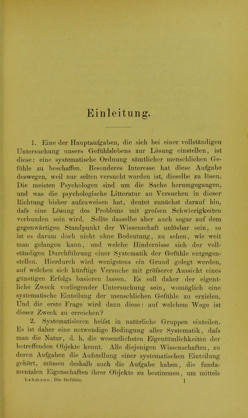 Einleitung 1. Eine cler Hauptaufgaben, die sich bei einer vollstandigen Untersiichung imsers Gefiihlslebens zur Losung einstellen, ist diese: eine systematische Ordnung samtlicher menschlichen Ge- t'uhle zu beschafFen. Besonderes Interesse hat diese Aiifgabe deswegeiij weil nur selten versuclit worden ist, dieselbe zu losen. Die meisten Psychologen sind um die Sache herumgegangen, und was die psychologische Litteratur an Versuchen in dieser Richtung bisher aufzuweisen hat, deutet zunachst darauf hin, dafs eine Losung des Problems mit grofsen Schwierigkeiten verbunden sein wird. Sollte dasselbe aber auch sogar auf dem gegenwartigen Standpunkt der Wissenschaft unlosbar sein, so ist es darum doch nicht ohne Bedeutung, zu sehen, wie weit man gelangen kann, und welche Hindernisse sich der voll- standigen Durchflihrung einer Systematik der Gefiihle entgegen- stellen. Hierdurch wird wenigstens ein Grund gelegt werden, auf welchen sich kiinftige Versuche mit grofserer Aussicht eines gtinstigen Erfolgs basieren lassen. Es soil daher der eigent- liche Zweck vorliegender Untersuchung sein, woniogiich eine systematische Einteilung der menschlichen Geftihle zu erzielen. Und die erste Frage wird dann diese: auf welchem Wege ist dieser Zweck zu erreichen? 2. Systematisieren heifst in natiirliche Gruppen einteilen. Es ist daher eine notwendige Bedingung aller Systematik, dafs man die Natur, d. h. die wesentlichsten Eigentiimlichkeiten der betreffenden Objekte kennt. Alle diejenigen Wissenschaften, zu deren Aufgaben die Aufstellung einer systematischen Einteilung gehort, miissen deshalb auch die Aufgabe haben, die funda- mentalen Eigenschaften ihrer Objekte zu bestimmen, um mittels Lehmann, Die Geliihle. \