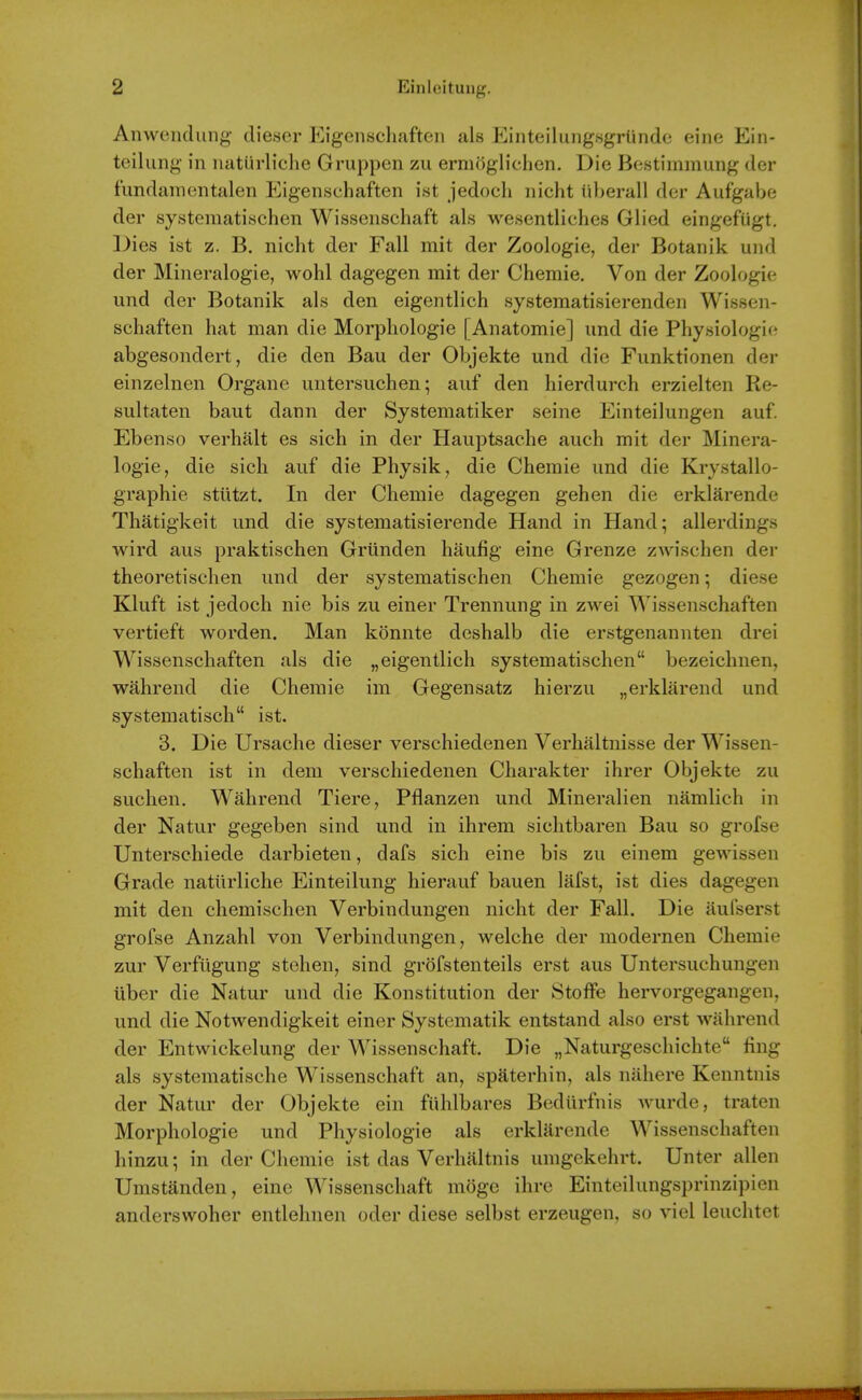 Anweiiduiig dieser pjgenschafteii als EinteiluiigsgrUnde eine Ein- teilung- in iiaturliclie Gruppen zu ermoglichen. Die Be.stimmung der fimdainentalen Eigenschaften ist jedoch nicht iiberall dcr Aufgabe der systematischen Wissenschaf't als wesentliches Glied eingefugt. Dies ist z. B. nicht der Fall mit der Zoologie, der Botanik und der Mineralogie, wohl dagegen mit der Chemie. Von der Zoologie und der Botanik als den eigentlich systematisierenden Wissen- scliaften hat man die Morphologie [Anatomie] und die Physiologie abgesondert, die den Bau der Objekte und die Funktionen der einzelnen Organc untersuchen; auf den hierdurch erzielten Re- sultaten baut dann der Systematiker seine Einteilungen auf. Ebenso verhalt es sich in der HauiDtsache auch mit der Minera- logie, die sich auf die Physik, die Chemie und die Krystallo- graphie stiitzt. In der Chemie dagegen gehen die erklarende Thatigkeit und die systematisierende Hand in Hand; allerdings wird aus praktischen Griinden haufig eine Grenze zwischen der theoretischen und der systematischen Chemie gezogen; diese Kluft ist jedoch nie bis zu einer Trennung in zwei Wissenschaften vertieft worden. Man konnte deshalb die erstgenannten drei Wissenschaften als die „eigentlich systematischen bezeichnen, wahrend die Chemie im Gegensatz hierzu „erklarend und systematisch ist. 3. Die Ursache dieser verschiedenen Verhaltnisse der Wissen- schaften ist in dem verschiedenen Charakter ihrer Objekte zu suchen. Wahrend Tiere, Pflanzen und Mineralien namlich in der Natur gegeben sind und in ihrem sichtbaren Bau so grofse Unterschiede darbieten, dafs sich eine bis zu einem gewissen Grade natilrliche Einteilung hierauf bauen lafst, ist dies dagegen mit den chemischen Verbindungen nicht der Fall. Die aulserst grofse Anzahl von Verbindungen, welche der modernen Chemie zur Verfugung stehen, sind grofstenteils erst aus Untersuchungen uber die Natur und die Konstitution der Stoffe hervorgegangen, und die Notwendigkeit einer Systematik entstand also erst wahrend der Entwickelung der Wissenschaft. Die „Naturgeschichte fing als systematische Wissenschaft an, spaterhin, als nahere Kenntnis der Natur der Objekte ein fiihlbares Bediirfnis wurde, traten Morphologie und Physiologie als erklarende Wissenschaften hinzu; in der Chemie ist das Verhaltnis umgekehrt. Unter alien Umstanden, eine Wissenschaft mogc ihre Einteilungsprinzipien anderswoher entlehnen oder diese selbst erzeugen, so viel leuchtet