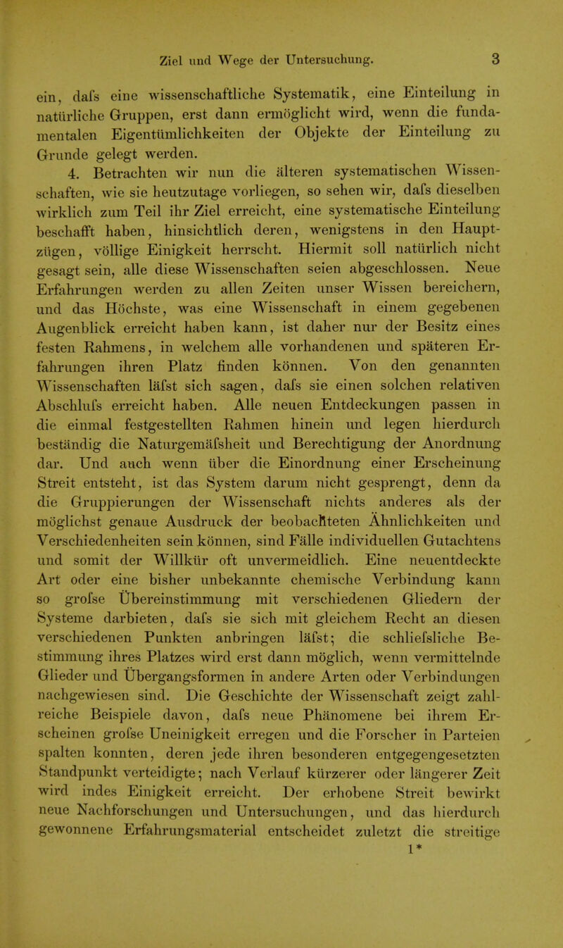 ein, dafs eine wissenschaftliche Systematik, eine Einteilung in natiirliche Gruppen, erst dann ermoglicht wird, wenn die funda- mentalen Eigentiimlichkeiten der Objekte der Einteilung zii Grunde gelegt werden. 4. Betrachten wir nun die alteren systematischen Wissen- schaften, wie sie heutzutage vorliegen, so sehen wir, dafs dieselben wirklich zum Teil ihr Ziel erreicht, eine systematische Einteilung besehafFt haben, hinsiehtlich deren, wenigstens in den Haupt- ziigen, vollige Einigkeit herrscht. Hiermit soil naturlich nicht gesagt sein, alle diese Wissenschaften seien abgeschlossen. Neue Erfahrungen werden zu alien Zeiten unser Wissen bereichern, und das Hochste, was eine Wissenschaft in einem gegebenen Augenblick erreicht haben kann, ist daher nur der Besitz eines festen Rahmens, in welchem alle vorhandenen und spateren Er- fahrungen ihren Platz finden konnen. Von den genannten Wissenschaften lafst sich sagen, dafs sie einen solchen relativen Abschlufs erreicht haben. Alle neuen Entdeckungen passen in die einmal festgestellten Rahmen hinein und legen hierdurch bestandig die Naturgemafsheit und Berechtigung der Anordnung dar. Und auch wenn iiber die Einordnung einer Erscheinung Streit entsteht, ist das System darum nicht gesprengt, denn da die Gruppierungen der Wissenschaft nichts anderes als der moglichst genaue Ausdruck der beobacRteten Ahnlichkeiten und Verschiedenheiten sein konnen, sind Falle individuellen Gutachtens und somit der Willkilr oft unvermeidlich. Eine neuentdeckte Art oder eine bisher unbekannte chemische Verbindung kann so grofse ubereinstimmung mit verschiedenen Gliedern der Systeme darbieten, dafs sie sich mit gleichem Recht an diesen verschiedenen Punkten anbringen lafst; die schliefsliche Be- stimmung ihres Platzes wird erst dann moglich, wenn vermittelnde Glieder und Ubergangsformen in andere Arten oder Verbindungen nachgewiesen sind. Die Geschichte der Wissenschaft zeigt zahl- reiche Beispiele davon, dafs neue Phanomene bei ihrem Er- scheinen grofse Uneinigkeit erregen und die Forscher in Parteien spalten konnten, deren jede ihren besonderen entgegengesetzten Standpunkt verteidigte; nach Verlauf kiirzerer oder langerer Zeit wird indes Einigkeit erreicht. Der erhobene Streit bewirkt neue Nachforschungen und Untersuchungen, und das hierdurch gewonnene Erfahrungsmaterial entscheidet zuletzt die streitige 1*