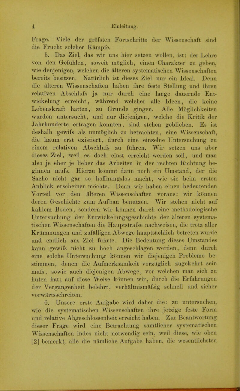 Frage. Viele der grofsten Fortschritte der Wissenscliaft sind die Friicht solcher Kampfe. 5. Das Ziel, das wir uiis hier setzen woUeii, ist: der Lelire von den Gefuhlen, soweit moglich, einen Charakter zu geben, wie denjenigen, welchen die alteren systematischen Wissensehaften bereits besitzen. Naturlich ist dieses Ziel nur ein Ideal. Denn die alteren Wissensehaften haben ihre feste Stellung und ihren relativen Abschlufs ja nur durch eine lange dauernde Ent- wickelimg erreicht, wahrend welcher alle Ideen, die keine Lebenskraft batten, zu Grunde gingen. Alle Moglichkeiten wurden untersucht, und nur diejenigen, welche die Kritik der Jahrhunderte ertragen konnten, sind stehen geblieben. Es ist deshalb gewifs als unmogiich zu betrachten, eine Wissenschaf't, die kaum erst existiert, durch eine einzelne Untersuchung zu einem relativen Abschlufs zu fuhren. Wir setzen uns aber dieses Ziel, weil es doch einst erreicht werden soil, und man also je eher je lieber das Arbeiten in der rechten Richtung be- ginnen mufs. Hierzu kommt dann noch ein Umstand, der die Sache nicht gar so hoffnungslos macht, wie sie beim ersten Anblick erscheinen mdchte. Denn wir haben einen bedeutenden Vorteil vor den alteren Wissensehaften voraus: wir konnen deren Geschichte zum Aufbau benutzen. Wir stehen nicht auf kahlem Boden, sondern ^yir konnen durch eine methodologische Untersuchung der Entwickelungsgeschichte der alteren systema- tischen Wissensehaften die Hauptstrafse nachweisen, die trotz aller Kriimmungen und zufalligen Abwege hauptsachlich betreten wurde und endlich ans Ziel ftihrte. Die Bedeutung dieses Umstandes kann gewifs nicht zu hoch angeschlagen werden, denn durch eine solche Untersuchung konnen wir diejenigen Probleme be- stimmen, denen die Aufmerksamkeit vorziiglich zugekehrt sein mufs, sowie auch diejenigen Abwege, vor welchen man sich zu htiten hat; auf diese Weise konnen wir, durch die Erfahrungen der Vergangenheit belehrt, verhaltnismafsig schnell und sicher vorwartsschreiten. 6. Unsere erste Aufgabe wird daher die: zu untersuchen, wie die systematischen Wissensehaften ihre jetzige feste Form und relative Abgeschlossenheit erreicht haben. Zur Beantwortung dieser Frage wird eine Betrachtung silmtlicher systematischen Wissensehaften indes nicht notwendig sein, weil diese, wie oben [2] bemerkt, alle die nilmliche Aufgabe haben, die wesentlichsten