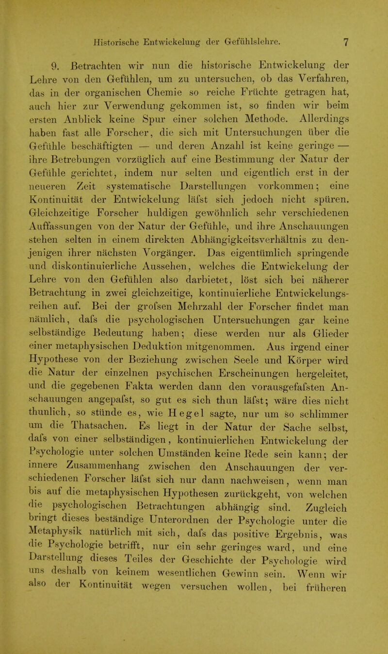 9. Betrachten wir nun die historische Entwickelung der Lehre von den Gefuhlen, um zu untersuchen, ob das Verfahren, das in der organischen Chemie so reiche Friichte getragen hat, auch hier zur Verwendung gekommen ist, so finden wir beim ersten Anblick keine Spur einer solchen Methode. Allerdings haben fast alle Forscher, die sich mit Untersuchungen iiber die Getuhle beschaftigten — und deren Anzahl ist keine geringe — ihre Betrebungen vorzuglich auf eine Bestimmung der Natur der Gefiihle gerichtet, indem nur selten und eigentlich erst in der neueren Zeit systematische Darstellungen vorkommen; eine Kontinuitat der Entwickelung lafst sich jedoch nicht spuren. Gleichzeitige Forscher huldigen gewohnlich sehr verschiedenen Auffassungen von der Natur der Gefiihle, und ihre Anschauungen stehen selten in einem direkten Abhangigkeitsverhaltnis zu den- jenigen ihrer nachsten Vorganger. Das eigentiimlich springende und diskontinuierliche Aussehen, welches die Entwickelung der Lehre von den Gefuhlen also darbietet, lost sich bei naherer Betrachtung in zwei gleichzeitige, kontinuierliche Entwickelungs- reihen auf. Bei der grofsen Mehrzahl der Forscher findet man namlich, dafs die psychologischen Untersuchungen gar keine selbstandige Bedeutung haben; diese werden nur als Glieder einer metaphysischen Deduktion mitgenommen. Aus irgend einer Hypothese von der Beziehung zwischen Seele und Korper wird die Natur der einzelnen psychischen Erscheinungen hergeleitet, und die gegebenen Fakta werden dann den vorausgefafsten An- schauungen angepafst, so gut es sich thun lafst; ware dies nicht thunlich, so stiinde es, wie Hegel sagte, nur um so schlimmer um die Thatsachen. Es liegt in der Natur der Sache selbst, dafs von einer selbstandigen, kontinuierlichen Entwickelung der Psychologic unter solchen Umstanden keine Rede sein kann; der innere Zusammenhang zwischen den Anschauungen der ver- schiedenen Forscher lafst sich nur dann nachweisen, wenn man bis auf die metaphysischen Hypothesen zurtickgeht, von welchen die psychologischen Betrachtungen abhangig sind. Zugleich bringt dieses bestandige Unterordnen der Psychologic unter die Metaphysik natiirlich mit sich, dafs das positive Ergebnis, was die Psychologic betrifft, nur ein sehr geringes ward, und eine Darstcllung dieses Teiles der Geschichte der Psychologic wird uns deshalb von keineni wesentlichen Gewinn sein. Wenn wir also der Kontinuitat wegen versuchen wollen, bei friiheren