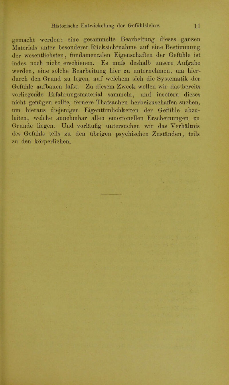 gemacht werden; eine gesammelte Bearbeitung dieses ganzen Materials imter besonderer Rticksichtnahme auf eine Bestimmung der wesentlichsten, fimdamentalen Eigenschaften der Gefiihle ist indes noch nicht erschienen. Es mufs deshalb imsere Aufgabe werden, eine solche Bearbeitung hier zu unternehmen, urn hier- diirch den Grund zu legen, auf welchem sich die Systematik der Gefiihle aufbauen lafst. Zu diesem Zweck wollen wir das bereits vorliegende Erfahrungsraaterial sammeln, und insofern dieses nicht geniigen sollte, fernere Thatsachen herbeizuschaffen suchen, um hieraus diejenigen Eigentiimlichkeiten der Gefiihle abzu- leiten, welche annehmbar alien emotionellen Erscheinungen zu Grunde liegen. Und vorlaulig untersuchen wir das Verhaltnis des Gefiihls teils zu den tibrigen psychischen Zustanden, teils zu den korperlichen.