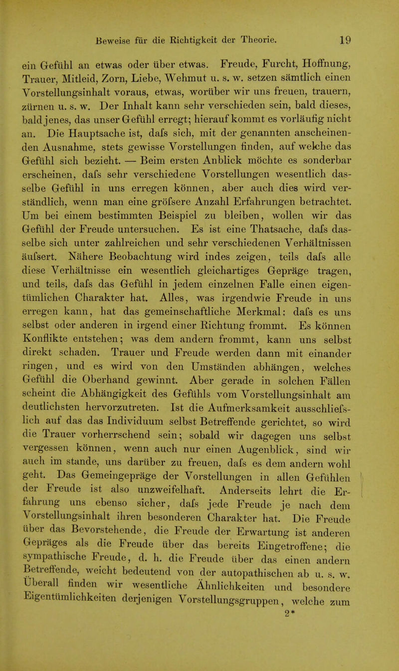 ein Gefiihl an etwas oder iiber etwas. Freude, Furcht, HofFnung, Trailer, Mitleid, Zorn, Liebe, Wehmut u. s. w. setzen samtlich einen Vorstellungsinhalt voraus, etwas, woriiber wir uns freuen, trauern, ziirnen u. s. w. Der Inhalt kann sehr verschieden sein, bald dieses, baldjenes, das unser Gefiihl erregt; hierauf kommt es vorlaiifig nicht an. Die Hauptsache ist, dafs sich, mit der genannten anscheinen- den Ausnahme, stets gewisse Vorstelliingen finden, auf welche das Gefiihl sich bezieht. — Beim ersten Anblick mochte es sonderbar erscheinen, dafs sehr verschiedene Vorstellungen wesentlich das- selbe Gefiihl in uns erregen konnen, aber auch dies wird ver- standlich, wenn man eine grofsere Anzahl Erfahrungen betraehtet. Um bei einem bestimmten Beispiel zu bleiben, wollen wir das Gefiihl der Freude untersuchen. Es ist eine Thatsache, dafs das- selbe sich unter zahlreichen und sehr verschiedenen Verhaltnissen aufsert. Nahere Beobachtung wird indes zeigen, teils dafs alle diese Verhaltnisse ein wesentlich gleichartiges Geprage tragen, und teils, dafs das Gefiihl in jedem einzelnen Falle einen eigen- tiimlichen Charakter hat. AUes, was irgendwie Freude in uns erregen kann, hat das gemeinschaftliche Merkmal: dafs es uns selbst oder anderen in irgend einer Richtung frommt. Es konnen Konflikte entstehen; was dem andern frommt, kann uns selbst direkt schaden. Trauer und Freude werden dann mit einander ringen, und es wird von den Umstanden abhangen, welches Gefiihl die Oberhand gewinnt. Aber gerade in solchen Fallen scheint die Abhangigkeit des Geftihls vom Vorstellungsinhalt am deiitlichsten hervorzutreten. Ist die Aufmerksamkeit ausschliefs- lich auf das das Individuum selbst BetrefFende gerichtet, so wird die Trauer vorherrschend sein; sobald wir dagegen uns selbst vergessen konnen, wenn auch nur einen Augenblick, sind wir auch im stande, uns dariiber zu freuen, dafs es dem andern wohl geht. Das Gemeingeprage der Vorstellungen in alien Gefiihlen der Freude ist also unzweifelhaft. Anderseits lehrt die Er- fahrung uns ebenso sicher, dafs jede Freude je nach dem Vorstellungsinhalt ihren besonderen bharakter hat. Die Freude uber das Bevorstehende, die Freude der Erwartung ist anderen Geprages als die Freude uber das bereits Eingetroffene; die sympathische Freude, d. h. die Freude iiber das einen andern BetrefFende, weicht bedeiitend von der autopathischen ab u. s. w. Uberall finden wir wesentliche Ahnlichkeiten und besondere EigentUmlichkeiten derjenigen Vorstellungsgriippen, welche zura 2*