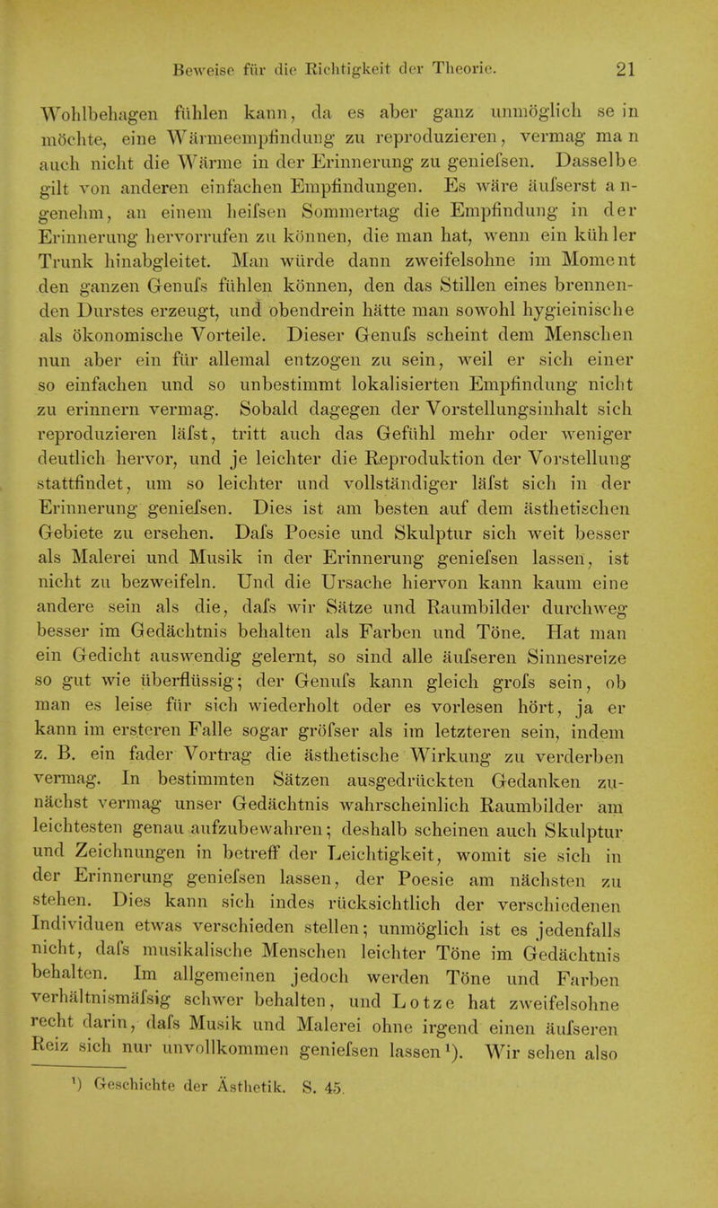 Wohlbehagen fiihlen kann, da es aber ganz unmogHch se in mochte, eine Warmeemplindiuig zu reproduzieren, vermag man auch niclit die Warme in der Erinnerung zu geniefsen. Dasselbe gilt von anderen einfachen Empfindungen. Es ware aufserst an- genehm, an einem heifsen Sommertag die Empfindung in der Erinnerung hervorrufen zu konnen, die man hat, wenn ein kiih ler Trunk liinabgleitet. Man wilrde dann zweifelsohne im Moment den ganzen Genufs fiihlen konnen, den das Stillen eines brennen- den Durstes erzeugt, und obendrein hatte man sowohl hygieinische als okonomische Vorteile. Dieser Genufs scheint dem Menschen nun aber ein fiir allemal entzogen zu sein, weil er sich einer so einfachen und so unbestimmt lokalisierten Empfindung nicht zu erinnern vermag. Sobald dagegen der Vorstellungsinhalt sich reproduzieren lafst, tritt auch das Gefiihl mehr oder weniger deutlich hervor, und je leichter die Reproduktion der Vorstellung stattfindet, um so leichter und voUstiindiger lafst sich in der Erinnerung geniefsen. Dies ist am besten auf dem asthetischen Gebiete zu ersehen. Dafs Poesie und Skulptur sich weit besser als Malerei und Musik in der Erinnerung geniefsen lassen, ist nicht zu bezweifeln. Und die Ursache hiervon kann kaum eine andere sein als die, dafs wir Satze und Raumbilder durchweg besser im Gedachtnis behalten als Farben und Tone. Hat man ein Gedicht auswendig gelernt, so sind alle aufseren Sinnesreize so gut wie iiberfliissig; der Genufs kann gleich grofs sein, ob man es leise fiir sich wiederholt oder es vorlesen hort, ja er kann im erstcren Falle sogar grofser als im letzteren sein, indem z. B. ein fader Vortrag die asthetische Wirkung zu verderben vennag. In bestimmten Satzen ausgedriickten Gedanken zu- nachst vermag unser Gedachtnis wahrscheinlich Raumbilder am leichtesten genau aufzubewahren; deshalb scheinen auch Skulptur und Zeichnungen in betreff der Leichtigkeit, womit sie sich in der Erinnerung geniefsen lassen, der Poesie am nachsten zu stehen. Dies kann sich indes riicksichtlich der verschiedenen Individuen etwas verschieden stellen; unmoglich ist es jedenfalls nicht, dafs musikalische Menschen leichter Tone im Gedachtnis behalten. Im allgemeinen jedoch werden Tone und Farben verhaltnismiifsig schwer behalten, und Lotze hat zweifelsohne recht darin, dafs Musik und Malerei ohne irgend einen aufseren Reiz sich nur unvollkommen geniefsen lassen Wir sehen also ^) Geschichte der Asthetik. S. 45.