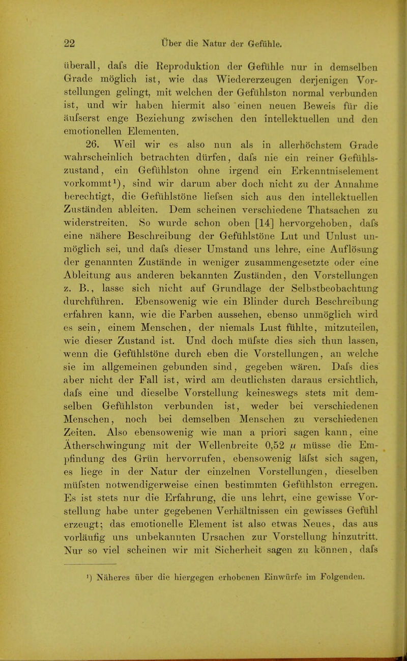 iiberall, dafs die Reproduktion der Gefiihle nur in demselben Grade moglich ist, wie das Wiedererzeugen derjenigen Vor- stellungen gelingt, mit welchen der Gefuhlston normal verbunden ist, und wir haben hiermit also einen neuen Beweis fiir die Rufserst enge Beziehung zwischen den intellektuellen und den emotionellen Elementen. 26. Weil wir es also nun als in allerhochstem Grade Avahrscheinlich betrachten diirfen, dafs nie ein reiner Gefiihls- zustand, ein Gefuhlston ohne irgend ein Erkenntniselement vorkommt^), sind wir darum aber doch nicht zu der Annahme berechtigt, die Gefiihlstone liefsen sich aus den intellektuellen Zustanden ableiten. Dem scheinen verschiedene Thatsachen zu widerstreiten. So wurde schon oben [14] hervorgehoben, dafs eine niihere Beschreibung der Gefiihlstone Lut und Unlust un- moglich seij und dafs dieser Umstand uns lehre, eine Auflosung der genannten Zustande in weniger zusammengesetzte oder eine Ableitung aus anderen bekannten Zustanden, den Vorstellungen z. B., lasse sich nicht auf Grundlage der Selbstbeobachtung durchfuhren. Ebensowenig wie ein Blinder durch Beschreibung erfahren kann, wie die Farben aussehen, ebenso unmoglich wird es sein, einem Menschen, der niemals Lust fuhlte, mitzuteilen, wie dieser Zustand ist. Und doch mtifste dies sich thun lassen, wenn die Gefuhlstone durch eben die Vorstellungen, an welche sie im allgemeinen gebunden sind, gegeben waren. Dafs dies aber nicht der Fall ist, wird am deutlichsten daraus ersichtlich, dafs eine und dieselbe Vorstellung keineswegs stets mit dem- selben Gefuhlston verbunden ist, weder bei verschiedenen Menschen, noch bei demselben Menschen zu verschiedenen Zeiten. Also ebensowenig wie man a priori sagen kann, eine Atherschwingung mit der Wellenbreite 0,52 /.i miisse die Em- pfindung des Grim hervorrufen, ebensowenig lafst sich sagen, es liege in der Natur der einzelnen Vorstellungen, dieselben miifsten notwendigerweise einen bestimmten Gefuhlston erregen. Es ist stets nur die Erfahrung, die uns lehrt, eine gewisse Vor- stellung habe unter gegebenen Verhiiltnissen ein gewisses Geftihl erzeugt; das emotionelle Element ist also etwas Neues, das aus vorlaufig uns unbekannten Ursachen zur Vorstellung hinzutritt. Nur so viel scheinen wir mit Sicherheit sagen zu konnen, dafs ') Naheres iiber die hiergegen erhobeneii EiiiAviirfe im Folgenden.