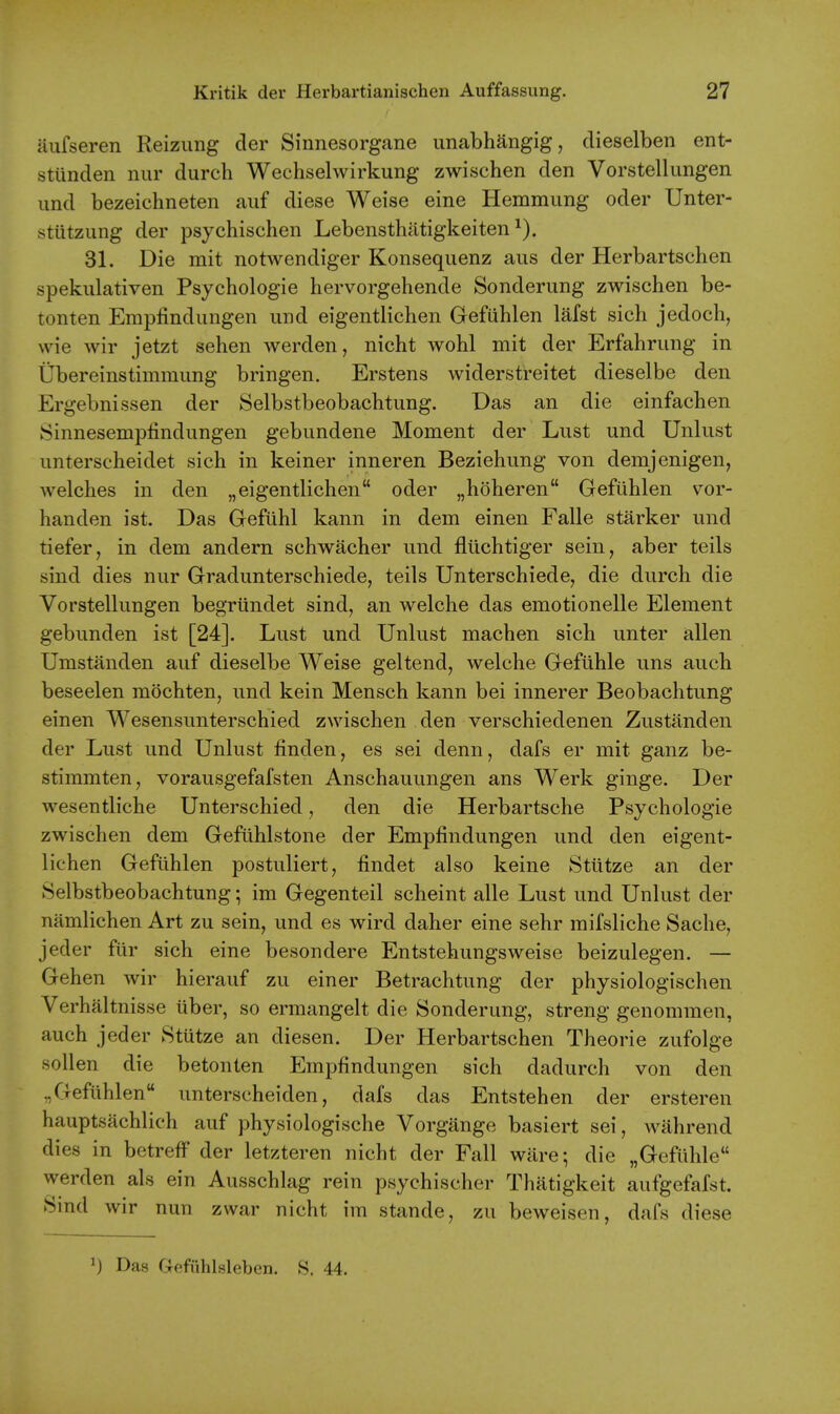 iiufseren Reizimg der Sinnesorgane unabhangig, dieselben ent- stunden nur durch Wechselwirkung zwischen den Vorstellungen iind bezeichneten aiif diese Weise eine Hemmung oder Unter- stiitzung der psychischen Lebensthiitigkeiten 31. Die mit notwendiger Konsequenz aus der Herbartschen spekulativen Psychologie hervorgehende Sonderung zwischen be- tonten Empfindungen und eigentlichen Gefuhlen lafst sich jedoch, wie wir jetzt sehen werden, nicht wohl mit der Erfahriing in Ubereinstimmimg bringen. Erstens widerstreitet dieselbe den Ergebnissen der Selbstbeobachtung. Das an die einfachen Sinnesemplindiingen gebundene Moment der Lust und Unlust unterscbeidet sich in keiner inneren Beziehung von demjenigen, welches in den „eigentlichen oder „hoheren Gefuhlen vor- handen ist. Das Gefuhl kann in dem einen Falle starker und tiefer, in dem andern schwacher und fliichtiger sein, aber teils sind dies nur Gradunterschiede, teils Unterschiede, die durch die Vorstellungen begriindet sind, an welche das emotionelle Element gebunden ist [24]. Lust und Unlust machen sich unter alien Umstanden auf dieselbe Weise geltend, welche Gefiihle uns auch beseelen mochten, und kein Mensch kann bei innerer Beobachtung einen Wesensunterschied zwischen den verschiedenen Zustilnden der Lust und Unlust finden, es sei denn, dafs er mit ganz be- stimmten, vorausgefafsten Anschauungen ans Werk ginge. Der wesentliche Unterschied, den die Herbartsche Psychologie zwischen dem Gefuhlstone der Empfindungen und den eigent- lichen Gefuhlen postuliert, findet also keine Stiitze an der Selbstbeobachtung; im Gegenteil scheint alle Lust und Unlust der namlichen Art zu sein, und es wird daher eine sehr mifsliche Sache, jeder fur sich eine besondere Entstehungsweise beizulegen. — Gehen wir hierauf zu einer Betrachtung der physiologischen Verhaltnisse iiber, so ermangelt die Sonderung, streng genommen, auch jeder Stutze an diesen. Der Herbartschen Theorie zufolge sollen die betonten Empfindungen sich dadurch von den „ Gefuhlen unterscheiden, dafs das Entstehen der ersteren hauptsachlich auf physiologische Vorgange basiert sei, wahrend dies in betreff* der letzteren nicht der Fall ware; die „GefLihle werden als ein Ausschlag rein psychischer Thatigkeit aufgefafst. Smd wir nun zwar nicht im stande, zu beweisen, dafs diese