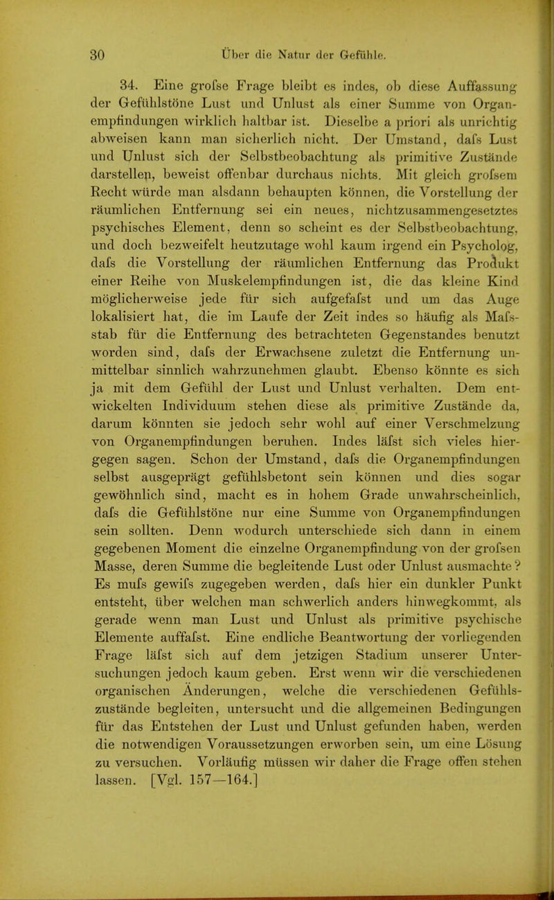 34. Eine grofse Frage bleibt e8 indes, ob diese Auffassung der Gefiihlstone Lust und Unlust als einer 8umme von Organ- empfindungen wirklich haltbar ist. Dieselbe a priori als unrichtig abweisen kann man sicherlich nicht. Der Umstand, dafs Lust und Unlust sich der Selbstboobachtung als primitive Zustande darstelle^i, beweist offenbar durchaus nichts. Mit gleich grofsem Recht wiirde man alsdann behaupten konnen, die Vorstellung der raumlichen Entfernung sei ein neues, nichtzusammengesetztes psychisches Element, denn so scheint es der Selbstbeobachtung, und doch bezweifelt heutzutage wohl kaum irgend ein Psycholog, dafs die Vorstellung der raumlichen Entfernung das Prociukt einer Reihe von Muskelemj)findungen ist, die das kleine Kind moglicherweise jede fiir sich aufgefafst und um das Auge lokalisiert hat, die im Laufe der Zeit ind€s so haufig als Mafs- stab fiir die Entfernung des betrachteten Gegenstandes benutzt worden sind, dafs der Erwachsene zuletzt die Entfernung un- mittelbar sinnlich wahrzunehmen glaubt. Ebenso konnte es sich ja mit dem Geflihl der Lust und Unlust verhalten. Dem ent- wickelten Individuum stehen diese als primitive Zustande da, darum konnten sie jedoch sehr wohl auf einer Verschmelzung von Organempfindungen beruhen. Indes lafst sich vieles hier- gegen sagen. Schon der Umstand, dafs die Organempfindungen selbst ausgepragt gefiihlsbetont sein konnen und dies sogar gewohnlich sind, macht es in hohem Grade unwahrscheinlich, dafs die Gefiihlstone nur eine Summe von Organempfindungen sein sollten. Denn wodurch unterschiede sich dann in einem gegebenen Moment die einzelne Organempfindung von der grofsen Masse, deren Summe die begleitende Lust oder Unlust ausmachte'? Es mufs gewifs zugegeben werden, dafs hier ein dunkler Punkt entsteht, iiber welchen man schwerlich anders hinwegkommt, als gerade wenn man Lust und Unlust als primitive psychische Elemente auffafst. Eine endliche Beantwortung der vorliegenden Frage lafst sich auf dem jetzigen Stadium unserer Unter- suchungen jedoch kaum geben. Erst wenn wir die verschiedenen organischen Anderungen, welche die verschiedenen Gefuhls- zustande begleiten, untersucht und die allgemeinen Bedingungen fiir das Entstehen der Lust und Unlust gefunden haben, werden die notwendigen Voraussetzungen erworben sein, um eine Losung zu versuchen. Vorlaufig miissen wir daher die Frage ofFen stehen lassen. [Vgl. 157—164.]