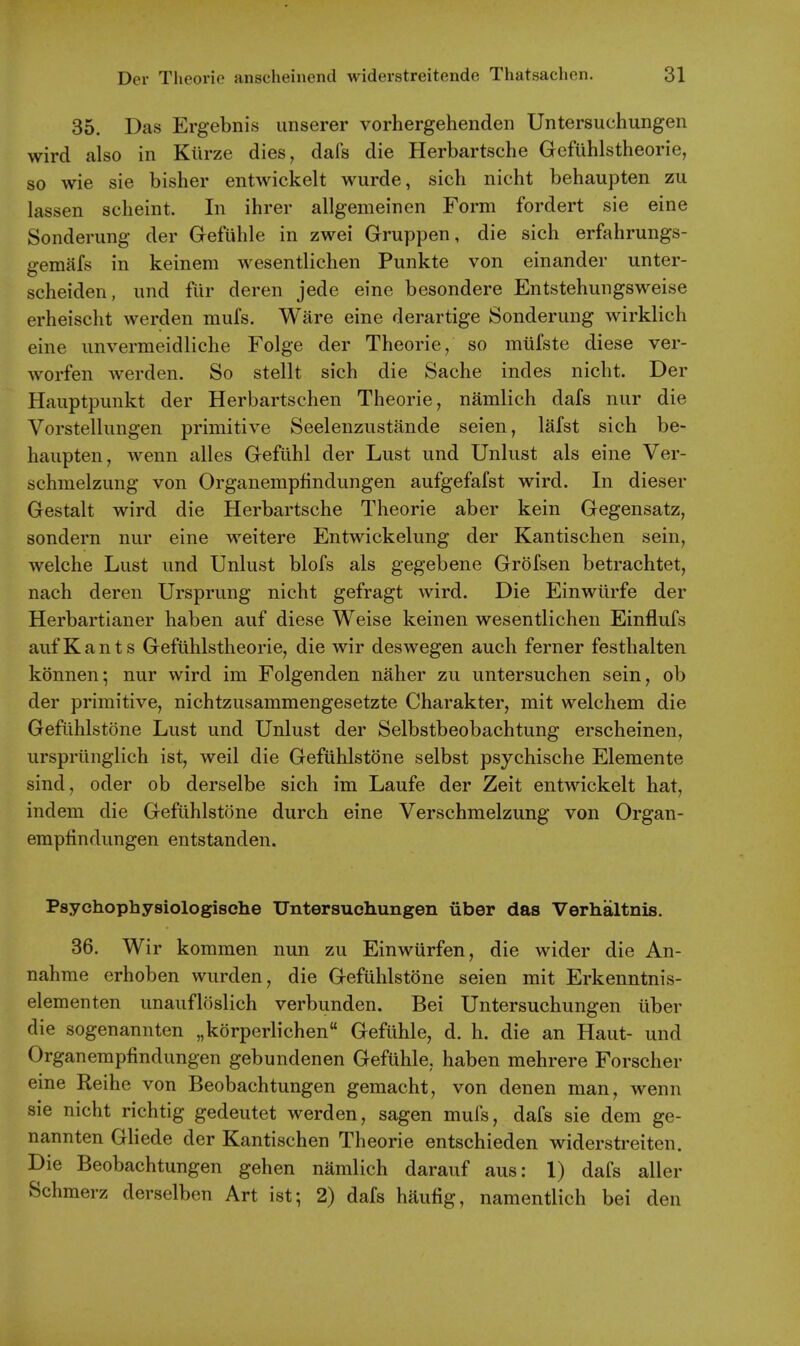 35. Das Ergebnis unserer vorhergehenden Untersuchungen wird also in Kiirze dies, dafs die Herbartsche Gefiihlstheorie, so wie sie bisher entwickelt wurde, sich nicht behaupten zu lassen sclieint. In ihrer allgemeinen Form fordert sie eine Sonderung der Gefiihle in zwei Gruppen, die sich erfahrungs- gemafs in keinem wesentlichen Punkte von einander unter- scheiden, und flir deren jede eine besondere Entstehungsweise erheischt werden mufs. Ware eine derartige Sonderung wirklich eine unvermeidliche Folge der Theorie/ so miifste diese ver- worfen werden. So stellt sich die Sache indes nicht. Der Hauptpunkt der Herbartschen Theorie, namlich dafs nur die Vorstellimgen primitive Seelenzustande seien, lafst sich be- haupten, wenn alles Geftihl der Lust und Unlust als eine Ver- schmelzung von Organemphndungen aufgefafst wird. In dieser Gestalt wird die Herbartsche Theorie aber kein Gegensatz, sondern nur eine weitere Entwickelung der Kantischen sein, welche Lust und Unlust blofs als gegebene Grofsen betrachtet, nach deren Ursprung nicht gefragt wird. Die Einwiirfe der Herbartianer haben auf diese Weise keinen wesentlichen Einflufs aufKants Gefiihlstheorie, die wir deswegen auch ferner festhalten konnen; nur wird im Folgenden naher zu untersuchen sein, ob der primitive, nichtzusammengesetzte Charakter, mit welchem die Geflihlstone Lust und Unlust der Selbstbeobachtung erscheinen, ursprilnglich ist, weil die Gefuhlstone selbst psychische Elemente sind, oder ob derselbe sich im Laufe der Zeit entwickelt hat, indem die Geflihlstone durch eine Verschmelzung von Organ- empfindungen entstanden. Psychophysiologische Untersucliungen iiber das Verhaltnis. 36. Wir kommen nun zu Einwurfen, die wider die An- nahme erhoben wurden, die Gefuhlstone seien mit Erkenntnis- elementen unaufloslich verbunden. Bei Untersuchungen iiber die sogenannten „korperlichen Gefiihle, d. h. die an Haut- und Organempfindungen gebundenen Gefuhle, haben mehrere Forscher eine Reihe von Beobachtungen gemacht, von denen man, wenn sie nicht richtig gedeutet werden, sagen mufs, dafs sie dem ge- nannten GHede der Kantischen Theorie entschieden widerstreiten. Die Beobachtungen gehen namlich darauf aus: 1) dafs aller Schmerz derselben Art ist; 2) dafs haufig, namentlich bei den